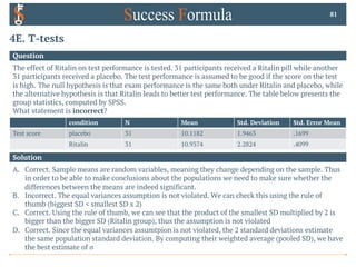 4E. T-tests
Question
The effect of Ritalin on test performance is tested. 31 participants received a Ritalin pill while another
31 participants received a placebo. The test performance is assumed to be good if the score on the test
is high. The null hypothesis is that exam performance is the same both under Ritalin and placebo, while
the alternative hypothesis is that Ritalin leads to better test performance. The table below presents the
group statistics, computed by SPSS.
What statement is incorrect?
81
Solution
A. Correct. Sample means are random variables, meaning they change depending on the sample. Thus
in order to be able to make conclusions about the populations we need to make sure whether the
differences between the means are indeed significant.
B. Incorrect. The equal variances assumption is not violated. We can check this using the rule of
thumb (biggest SD < smallest SD x 2)
C. Correct. Using the rule of thumb, we can see that the product of the smallest SD multiplied by 2 is
bigger than the bigger SD (Ritalin group), thus the assumption is not violated
D. Correct. Since the equal variances assumtpion is not violated, the 2 standard deviations estimate
the same population standard deviation. By computing their weighted average (pooled SD), we have
the best estimate of σ
condition N Mean Std. Deviation Std. Error Mean
Test score placebo 31 10.1182 1.9463 .1699
Ritalin 31 10.9374 2.2824 .4099
 