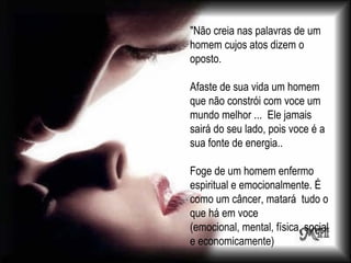 "Não creia nas palavras de um homem cujos atos dizem o oposto. Afaste de sua vida um homem que não constrói com voce um mundo melhor ...  Ele jamais sairá do seu lado, pois voce é a sua fonte de energia.. Foge de um homem enfermo espiritual e emocionalmente. É como um câncer, matará  tudo o que há em voce (emocional, mental, física, social e economicamente) 