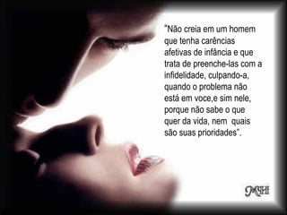 “ Não creia em um homem que tenha carências afetivas de infância e que trata de preenche-las com a infidelidade, culpando-a, quando o problema não está em voce,e sim nele, porque não sabe o que quer da vida, nem  quais são suas prioridades”. 