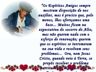 “ Os Espíritos Amigos sempre mostram disposição de nos auxiliar, mas é preciso que, pelo menos, lhes ofereçamos uma base... Muitos ficam na expectativa do socorro do Alto, mas não querem nada com o esforço de renovação; querem que os espíritos se intrometam na sua vida e resolvam seus problemas...  Ora, nem Jesus Cristo, quando veio à Terra, se propôs resolver o problema particular de alguém... Ele se limitou a nos ensinar o caminho, que necessitamos palmilhar por nós mesmos.” 