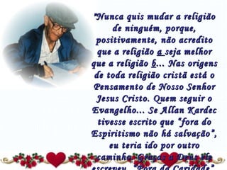 "Nunca quis mudar a religião de ninguém, porque, positivamente, não acredito que a religião  a  seja melhor que a religião  b ... Nas origens de toda religião cristã está o Pensamento de Nosso Senhor Jesus Cristo. Quem seguir o Evangelho... Se Allan Kardec tivesse escrito que “fora do Espiritismo não há salvação”, eu teria ido por outro caminho. Graças a Deus ele escreveu  “ Fora da Caridade ”, ou seja, fora do  Amor  não há salvação...” 