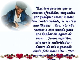 "Existem pessoas que se sentem ofendidas, magoadas por qualquer coisa: à mais leve contrariedade, se sentem humilhadas... Ora, nós não viemos a este mundo para nos banhar em águas de rosas... Somos espíritos altamente endividados - dentro de nós o passado ainda fala mais alto... Não podemos ser tão suscetíveis assim..." 