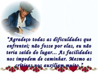 “ Agradeço todas as dificuldades que enfrentei; não fosse por elas, eu não teria saído do lugar... As facilidades nos impedem de caminhar. Mesmo as críticas nos auxiliam muito.” 