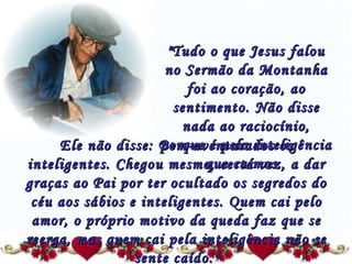 "Tudo o que Jesus falou no Sermão da Montanha foi ao coração, ao sentimento. Não disse nada ao raciocínio, porque é pela inteligência que caímos.  Ele não disse: Bem-aventurados os inteligentes. Chegou mesmo, certa vez, a dar graças ao Pai por ter ocultado os segredos do céu aos sábios e inteligentes. Quem cai pelo amor, o próprio motivo da queda faz que se reerga, mas quem cai pela inteligência não se sente caído." 