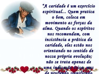 “ A caridade é um exercício espiritual... Quem pratica o bem, coloca em movimento as forças da alma. Quando os espíritos nos recomendam, com insistência a prática da caridade, eles estão nos orientando no sentido de nossa própria evolução; não se trata apenas de uma indicação ética, mas de profundo significado filosófico...” 