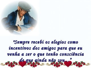 "Sempre recebi os elogios como incentivos dos amigos para que eu venha a ser o que tenho consciência de que ainda não sou...” 