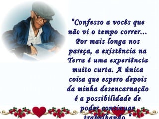 “ Confesso a vocês que não vi o tempo correr... Por mais longa nos pareça, a existência na Terra é uma experiência muito curta. A única coisa que espero depois da minha desencarnação é a possibilidade de poder continuar trabalhando.” 