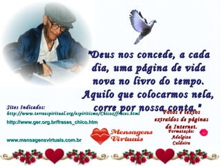 "Deus nos concede, a cada dia, uma página de vida nova no livro do tempo. Aquilo que colocarmos nela, corre por nossa conta."   Fotos e textos extraídos de páginas da Internet. Formatação: Adalgiza Caldeira Sites Indicados:  http://www.terraespiritual.org/espiritismo/Chicox/frases.html http://www.ger.org.br/frases_chico.htm www.mensagensvirtuais.com.br 