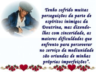Tenho sofrido muitas perseguições da parte de espíritos inimigos da Doutrina, mas dizendo-lhes com sinceridade, as maiores dificuldades que enfrento para perseverar no serviço da mediunidade são oriundas de minhas próprias imperfeições”. 