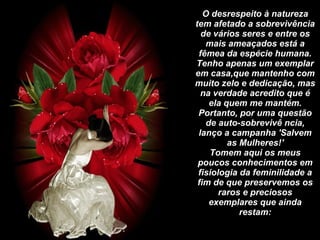 Um homem Inteligente Falando das Mulheres         O desrespeito à natureza tem afetado a sobrevivência de vários seres e entre os mais ameaçados está a fêmea da espécie humana. Tenho apenas um exemplar em casa,que mantenho com muito zelo e dedicação, mas na verdade acredito que é ela quem me mantém. Portanto, por uma questão de auto-sobrevivê ncia, lanço a campanha 'Salvem as Mulheres!' Tomem aqui os meus poucos conhecimentos em fisiologia da feminilidade a fim de que preservemos os raros e preciosos exemplares que ainda restam:     