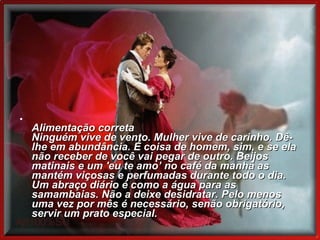       Alimentação correta Ninguém vive de vento. Mulher vive de carinho. Dê-lhe em abundância. É coisa de homem, sim, e se ela não receber de você vai pegar de outro. Beijos matinais e um 'eu te amo’ no café da manhã as mantém viçosas e perfumadas durante todo o dia. Um abraço diário é como a água para as samambaias. Não a deixe desidratar. Pelo menos uma vez por mês é necessário, senão obrigatório, servir um prato especial.    