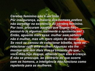    Cérebro feminino não é um mito  Por insegurança, a maioria dos homens prefere não acreditar na existência do cérebro feminino. Por isso, procuram aquelas que fingem não possuí-lo (e algumas realmente o aposentaram! ). Então, aguente mais essa: mulher sem cérebro não é mulher, mas um mero objeto de decoração. Se você se cansou de colecionar bibelôs, tente se relacionar com uma mulher. Algumas vão lhe mostrar que têm mais massa cinzenta do que você. Não fuja dessas, aprenda com elas e cresça. E não se preocupe, ao contrário do que ocorre com os homens, a inteligência não funciona como repelente para as mulheres.          
