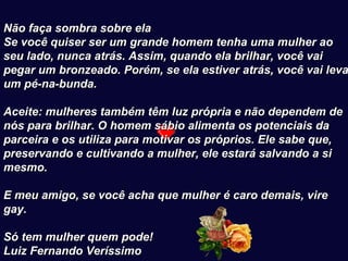    Não faça sombra sobre ela  Se você quiser ser um grande homem tenha uma mulher ao seu lado, nunca atrás. Assim, quando ela brilhar, você vai pegar um bronzeado. Porém, se ela estiver atrás, você vai levar um pé-na-bunda.     Aceite: mulheres também têm luz própria e não dependem de nós para brilhar. O homem sábio alimenta os potenciais da parceira e os utiliza para motivar os próprios. Ele sabe que, preservando e cultivando a mulher, ele estará salvando a si mesmo.     E meu amigo, se você acha que mulher é caro demais, vire gay.     Só tem mulher quem pode!   Luiz Fernando Veríssimo   