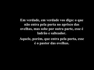 Em verdade, em verdade vos digo: o que não entra pela porta no aprisco das ovelhas, mas sobe por outra parte, esse é ladrão e salteador. Aquele, porém, que entra pela porta, esse é o pastor das ovelhas. 