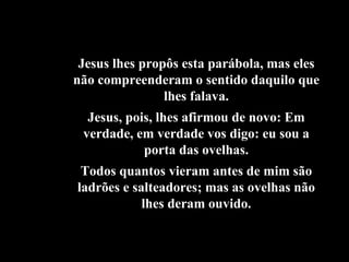 Jesus lhes propôs esta parábola, mas eles não compreenderam o sentido daquilo que lhes falava. Jesus, pois, lhes afirmou de novo: Em verdade, em verdade vos digo: eu sou a porta das ovelhas. Todos quantos vieram antes de mim são ladrões e salteadores; mas as ovelhas não lhes deram ouvido. 