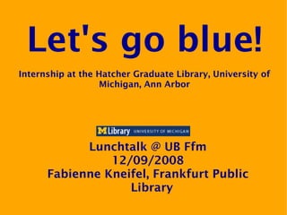 Let's go blue!
Internship at the Hatcher Graduate Library, University of
                  Michigan, Ann Arbor




            Lunchtalk @ UB Ffm
                12/09/2008
      Fabienne Kneifel, Frankfurt Public
                   Library
 