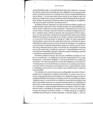 r
I
I
~
!
INTRODUyAO 11
responsabilidade de agir. A comoda atitude do observador distante e a evoca<;ao
do contexte supostamente intricado das lutas religiosas e etnicas dos paises bal-
canicos servem para permitir ao Ocidente livrar-se de sua responsabilidade para
com as Balcas - au seja, para evitar a dura verdade de que, longe de expor urn
excentrico conflito etnico, a guerra da B6snia resulta diretamente da incapacida-
de do Ocidente de apreender a dinamica politica da desintegra<;ao da Jugoslavia,
e do silencioso apoio ocidental a«purifica~ao etnica".
No ambito da teoria, deparamos com uma inversao hom61oga a prop6sito da
problematiza<;ao "desconstrutivista" da ideia da culpa e da responsabilidade pes-
soal do sujeito. A ideia de urn sujeito plenamente "responsivel" por seus atos, em
termos marais e criminais, claramente atende anecessidade ideol6gica de escon-
def a complexa trama, sempre ja operante, dos pressupostos hist6rico-discur-
sivos, que nao apenas dao 0 contexte do ato praticado pelo sujeito, mas tambem
definem de antemao as coordenadas de seu sentido: 0 sistema s6 pode funcionar
se a causa de sua disfunc;ao puder ser situada na «culpa" do sujeito responsavel.
Urn dos lugares-comuns da critica esquerdista alei e que a atribuiC;ao da respon-
sabilidade e da culpa pessoais nos exime da tarefa de investigar as circunstancias
concretas do ato em questao. Basta lembrar a pratica da "maioria moral" de atri-
buir uma qualificaC;ao moral ao indice mais elevado de criminalidade constatado
entre os afro-americanos ("tendencias criminosas", "insensibilidade moral" etc);
essa atribuiC;ao impossibilita qualquer analise das condic;6es ideologicas, politicas
e economicas concretas dos afro-americanos.
Entretanto, levada ao extremo, nao sera auto-invalidante essa 16gica de "cul-
par as circunstancias", na medida em que ela leva necessariamente ao cinismo
inesquecivel- e nao menos ideologico - dos versos de Brecht em sua Opera dos
tres vintens: "Wir wiiren gut anstatt so roh, doch die Verhaltnisse, sie sind nicht 50!"
("Seriamos bons, em vez de tao brutais, se ao menos as circunstancias nao fossem
como sao!")? Em outras palavras, nao estaremos nos, os sujeitos falantes, sempre
ja empenhado5 em enumerar as circunstancias que predeterminam 0 espac;o de
nossa atividade?
Urn exemplo mais concreto dessa mesma ambiguidade irresoltivel e forneci-
do pela critica "progressista" corriqueira apsicanalise. A censura, nesse caso, e a
de que a explicac;ao psicanalitica da angustia e do sofrimento psiquico atraves de
complexos libidinais inconscientes, ou mesmo atraves de uma referenda direta it
"pulsao de morte", torna invisiveis as verdadeiras causas da destrutividade. Essa
critica it psicanalise encontrou sua suprema expressao te6rica na reabilitac;ao da
ideia de que a causa ultima do trauma psiquico e a violenda sexual real na infan-
cia: ao introduzir a noC;ao da origem fantasmatica do trauma, Freud teria supos-
tamente traido a veraddade de sua pr6pria descoberta.3 Em vez de uma analise
concreta da situac;ao social efetiva externa - a familia patriarca!, seu papel na
totalidade da reproduc;ao do sistema capitalista, e assim por diante -, dao-nos
 