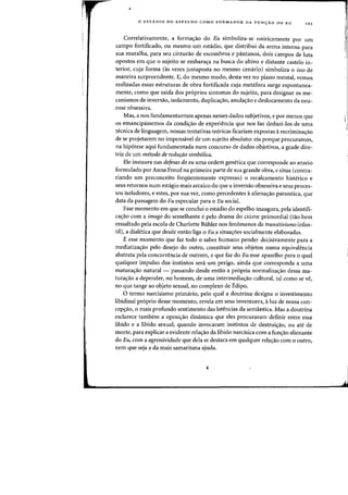o ESTA.DIO DO ESPELHO COMO FORMADOR DA FUN<;:AO DO EU 101
Correlativamente, a formac;ao do Bu simboliza-se oniricamente por urn
campo fortificado, ou mesmo urn estadio, que distribui da arena interna para
sua muralha, para seu cinturao de escombros e pantanos, dois campos de luta
opostos em que 0 sujeito se embarac;a na busca do altivo e distante castelo in-
terior, cuja forma (as vezes justaposta no mesmo cenaria) simbaliza 0 isso de
maneira surpreendente. E, do mesma modo, desta vez no plano mental, vemos
realizadas essas estruturas de obra fortificada cuja metafora surge espontanea-
mente, como que saida dos pr6prios sintamas do sujeito, para designar os me-
canismos de inversao, isolamento, duplicac;ao, anulac;ao e deslocamento da neu-
rose obsessiva.
Mas, a nos fundamentarmos apenas nesses dados subjetivos, e par menos que
os emancipassemos da condic;ao de experiencia que nos faz deduzi-los de uma
tecnica de linguagem, nossas tentativas te6ricas ficariam expostas a recriminac;ao
de se projetarem no impensavel de urn sujeito absoluto: eis porque procuramos,
na hip6tese aqui fundamentada num concurso de dados objetivos, a grade dire-
triz de urn metodo de redurao simb61ica.
Ele instaura nas defesas do eu uma ordem genetica que corresponde ao anseio
formulado por Anna Freud na primeira parte de sua grande obra, e situa (contra-
riando urn preconceito freqiientemente expresso) 0 recalcamento histerico e
seus retornos num estagio mais arcaico do que a inversao obsessiva e seus proces-
sos isoladores, e estes, por sua vez, como precedentes a alienac;ao paran6ica, que
data da passagem do Eu especular para 0 Eu social.
Esse momento em que se conclui a estadio do espelho inaugura, pela identifi-
ca~ao com a imago do semelhante e pelo drama do ciume primordial (tao bern
ressaltado pela escola de Charlotte Buhler nos fenomenos de transitivismo infan-
til), a dialetica que desde entao liga 0 Eu a situa,oes socialmente elaboradas.
Eesse momenta que faz todo a saber humano pender decisivamente para a
mediatizac;ao pelo desejo do outro, constituir seus objetos numa equivalencia
abstrata pela concorrencia de outrem, e que faz do Bu esse aparelho para a qual
qualquer impulso dos instintos sera urn perigo, ainda que corresponda a uma
maturac;ao natural- passando desde entaD a propria normalizac;ao dessa ma-
turac;ao a depender, no homem, de uma intermediac;ao cultural, tal como se ve,
no que tange ao objeto sexual, no complexo de Edipo.
o termo narcisismo primario, pelo qual a doutrina designa a investimento
libidinal pr6prio desse momento, revela em seus inventores, a luz de nossa con-
cepc;ao, 0 mais profundo sentimento das latencias da semantica. Mas a doutrina
esclarece tambem a oposic;ao dinamica que eles procuraram definir entre essa
libido e a libido sexual, quando invocaram instintos de destruic;ao, ou ate de
marte, para explicar a evidente relac;ao da libido narcisica com a func;ao alienante
do Bu, com a agressividade que dela se destaca em qualquer relac;ao com 0 outro,
nem que seja a da mais samaritana ajuda.
I
i!
 