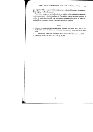 o EST.4.DIO DO ESPELHO COMO FORMADOR DA FUNyAO DO EU 103
que expomos aluz a agressividade subjacente aa<;ao do filantropo, do idealista,
do pedagogo au do reformador.
No recurso que preservamos do sujeito ao sujeito, a psicanalise pode acompa-
nhar 0 paciente ate 0 limite extasiado do "Tu es isto" em que se revela, para ele, 0
c6digo de seu destino mortal, mas nao esta em nosso simples poder de pratican-
tes leva-Io ao momento em que come<;a a verdadeira viagem.
NOTAS
l. Deixamos em sua singularidade a tradu~ao que adotamos neste artigo para 0 ldeal-lch feu
ideal] de Freud, sem the dar maiores motivos, aerescentando que nao a mantivemos desde
entao.
2. Cf. C. Levi-Strauss, "L'Efficaeite symbolique", Revile d'histoire des religions, jan.-mar. 1949.
3. Ver Jacques Laean, Ecrits, Paris: Seuil, 1966, p. Ill, 180.
 