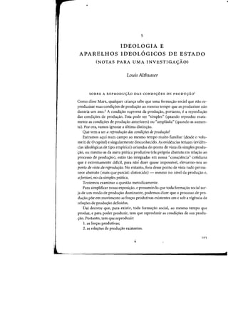 5
IDEOLOGIA E
APARELHOS IDEOLOGICOS DE ESTADO
(NOTAS PARA UMA INVESTIGA<;:AO)
Louis Althusser
SOBRE A REPRODU<;AO DAS CONDI<;OES DE PRODU<;AO'
Como disse Marx, qualquer crian(j:a sabe que uma forma<;ao social que naa re-
produzisse Silas condi<;6es de prodw;ao ao mesma tempo que as produzisse naa
duraria urn ano.2 A condic;ao suprema da produc;ao, portanto, ea reproduc;ao
das condi,aes de produ,ao. Esta pode ser "simples" (quando reproduz exata-
mente as condi<;oes de produc;:ao anteriores) au "ampliada" (quando as aumen-
ta), Por ora, vamos ignorar a ultima distinc;ao.
Que vern a ser a reprodu,iiO das condi,oes de produ,iio?
Entramos aqui num campo ao meSillO tempo muito familiar (desde 0 volu-
me II de 0 capitaf) e singularmente desconhecido. As evidencias tenazes (eviden-
cias ideol6gicas de tipo empirico) oriundas do ponto de vista da simples produ-
<faD, au mesmo as da mera pratica produtiva (ela pr6pria abstrata em relac;ao aD
processo de prodw;:ao), esUio tilo integradas em nossa "consciencia" cotidiana
que eextremamente dificil, para nao dizer quase impossivel, elevarmo-nos ao
ponto de vista da reprodurao. No entanto, fora desse ponto de vista tudo perma-
nece abstrato (mais que parcial: distorcido) - mesmo no nivel da produ,ao e,
a fortiori, no da simples pratica.
Tentemos examinar a questao rnetodicamente.
Para sirnplificar nossa exposi<;:ao, e presumindo que toda forrna<;:ao social sur-
ja de urn modo de produ~ao dominante, podemos dizer que 0 processo de pro-
du<;:ao poe em movirnento as for<;:as produtivas existentes em e sob a vigencia de
rela,Des de produ,ao definidas.
Dai decorre que, para existir, toda forma<;:ao social, ao mesmo tempo que
produz, e para poder produzir, tern que reproduzir as condi<;:5es de sua produ-
<;:ao. Portanto, tern que reproduzir:
1. as for<;:as produtivas;
2. as rela,aes de produ,ao existentes.
105
 