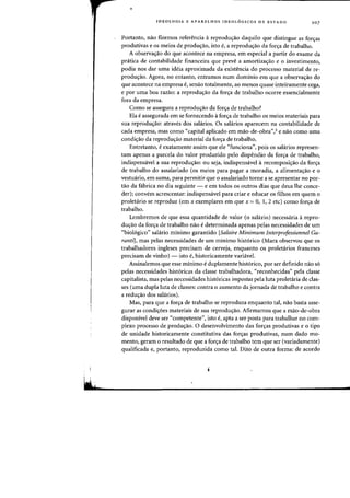 IDEOLOGIA E APARELHOS IDEOL6GICOS DE EST ADO 107
Portanto, nao fizemos referencia areprodu~ao daquilo que distingue as fOfl;as
produtivas e os meios de produc;ao, isto e, a reproduc;ao da fonya de trabalho.
A observac;ao do que acontece na empresa, em especial a partir do exame da
pratica de contabilidade financeira que preve a amortizac;ao e 0 investimento,
podia nos dar uma ideia aproximada da existencia do processo material de re-
produc;ao. Agora, no entanto, entramos num dominio em que a observac;ao do
que acontece na empresa e, senao totalmente, ao menos quase inteiramente cega,
e por uma boa razao: a reproduc;ao da forc;a de trabalho ocorre essencialmente
fora da empresa.
Como se assegura a reprodw;ao da fon;a de trabalho?
Ela eassegurada em se fornecendo it for~a de trabalho os meios materiais para
sua reproduc;ao: atraves dos salarios. Os salarios aparecem na contabilidade de
cada empresa, mas como "capital aplicado em mao-de-obra'',3 e nao como uma
condi~ao da reprodu~ao material da for~a de trabalho.
Entretanto, e exatamente assim que ele "funciona", pais os salarios represen-
tam apenas a parcela do valor produzido pelo dispendio da for~a de trabalho,
indispensavel a sua reproduc;ao: au seja, indispensavel arecomposi~ao da forc;a
de trabalho do assalariado (os meios para pagar a moradia, a alimentac;ao e 0
vestuario, em suma, para permitir que 0 assalariado torne a se apresentar no por-
tao da fabrica no dia seguinte - e em todos os outros dias que deus Ihe conce-
der)j convem acrescentar: indispensavel para criar e educar os filhos em quem 0
proletario se reproduz (em x exemplares em que x = 0, 1,2 etc) como for~a de
trabalho.
Lembremos de que essa quantidade de valor (0 salario) necessaria arepro-
du~ao da for~a de trabalho nao edeterminada apenas pelas necessidades de urn
"bioI6gico" sahirio minimo garantido [Salaire Minimum Interprofessionnel Ga-
ranti], mas pelas necessidades de urn minimo hist6rico (Marx observou que os
trabalhadores ingleses precisam de cerveja, enquanto as proletarios franceses
precisam de vinho) - isto e, historicamente variavel.
Assinalemos que esse minimo e duplamente hist6rico, por ser definido nao s6
pelas necessidades hist6ricas da classe trabalhadora, "reconhecidas" pela classe
capitalista, mas pelas necessidades hist6ricas impostas pela luta proletaria de clas-
ses (uma dupla luta de classes: contra 0 aumento da jomada de trabalho e contra
a redu~ao dos sahirios).
Mas, para que a for~a de trabalho se reproduza enquanto tal, nao basta asse-
gurar as condic;6es materiais de sua reproduc;ao. Afirmamos que a mao-de-obra
disponivel deve ser "competente", isto e, apta a ser posta para trabalhar no COffi-
plexo processo de produ~ao. 0 desenvolvimento das for~as produtivas e 0 tipo
de unidade historicamente constitutiva das forc;as produtivas, num dado mo-
mento, geram 0 resultado de que a for~a de trabalho tern que ser (variadamente)
qualificada e, portanto, reproduzida como tal. Dito de outra forma: de acordo
 