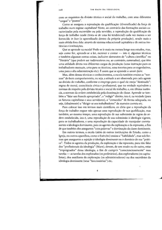 108 UM MAPA DA IDEOLOGIA
com os requisitos da divisao tecnica e social do trabalho, com seus diferentes
"cargos" e "postas".
Como se assegura a reprodu~ao da qualifica~ao (diversificada) da for~a de
trabalho num regime capitalista? Neste, ao contrario das forma'Yoes sociais ca-
racterizadas pela escravida.o au pela servidao, a reprodu<;:ao da qualifica<;:3o da
for~a de trabalho tende (trata-se de uma lei tendencial) cada vez menos a ser
fornecida in loco (0 aprendizado dentro da pr6pria produ~ao), sendo mais e
mais obtida fora dela: atraves do sistema educacional capitalista e de outras ins-
tancias e institui<;:oes.
Que se aprende na escola? Pode-se if mais au menos lange nos estudos, mas,
seja como fOf, aprende-se a lef, escrever e (ontar - ista f, algumas tecnicas
e tambem algumas outras (oisas, inclusive elementos de «cultura cientifica" au
<'literaria" (que podem seT rudimentares OU, ao contrario, esrnerados), que tern
uma utilidade direta nos diferentes cargos da produyao (uma instrw;:ao para os
trabalhadores rnanuais, uma para os tecnicos, uma terceira para os engenheiros,
uma para a alta administrac;ao etc). Eassim que se aprende 0 savoir-faire.
Mas, alern dessas tecnicas e conhecimentos, a escola tambem ensina as "nor-
mas" do born comportamento, ou seja, a atitude a ser observada por cada agente
na divisao do trabalho, conforme 0 emprego para 0 qual ele esteja "destinado":
regras de moral. consciencia civica e profissional, que na verdade equivalem a
normas de respeito pela divisao tecnica e social do trabalho, e, em ultima instan-
cia, a normas da ordem estabelecida pela dominacrao de classe. Aprende-se tam-
bern a "falar urn frances apropriado", a "redigir" direito, isto f, na verdade (para
os futuros capitalistas e seus servidores), a "comandar" de forma adequada, ou
seja, (idealrnente) a "dirigir-se aos trabalhadores" da maneira correta etc.
Para colocar isso em termos mais cientificos, eu diria que a reproduc;ao da
forc;a de trabalho requer nao apenas uma reproduc;ao de sua qualificac;ao, mas
tambem, ao mesmo tempo, uma reproduc;ao de sua submissao as regras da or-
dem estabelecida, isto e, uma reproducrao de sua submissao a ideologia vigente,
para os trabalhadores, e uma reproduc;ao da capacidade de manipular correta-
mente a ideologia dominante, para os agentes da explorac;ao e da repressao, a fim
de que tambem eles assegurem "com palavras" a dominac;ao da classe dominante.
Em outros termos, a escola (alem de outras instituiC;6es de Estado, como a
Igreja, ou outros aparelhos, como 0 Exercito) ensina a C<habilidade", mas sob for-
mas que assegurem a sujeirao aideologia dominante ou 0 dominic de sua "prati-
ca". Todos os agentes da prodw;ao, da explorac;ao e da repressao, para nao falar
dos "profissionais da ideologia" (Marx), devem, de urn modo Oll de outro, estar
"impregnados" dessa ideologia, a fim de cumprir "conscienciosamente" suas
tarefas - as tarefas dos explorados (os proletarios), dos exploradores (os capita-
listas), dos auxiliares da explora~ao (os administradores) ou dos sacerdotes da
ideologia dominante (seus "funcionarios") etc.
J
 