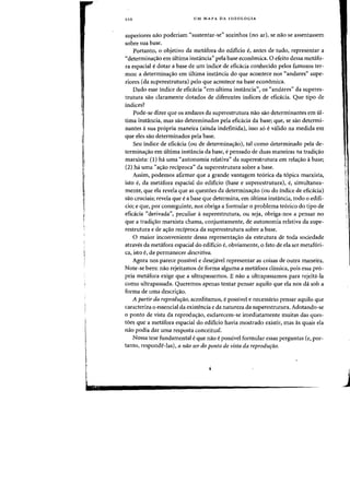 L
llO UM MAPA DA IDEOLOGIA
superiores mI0 poderiam "sustentar-se" sozinhos (no ar), se nao se assentassem
sabre sua base.
Portanto, 0 objetivo da metafora do edificio f, antes de tudo, representar a
"determinac;ao em ultima instancia" pela base economica. a efeito dessa metafo-
fa espacial edotar a base de urn indice de eficacia conhecido pelos famosos ter-
mas: a determinac;ao em ultima instancia do que acontece nos "andares" supe-
riores (da superestrutura) pelo que acontece na base economica.
Dado esse indice de eficacia "em ultima instancia", os "andares" da superes-
trutura sao daramente dotados de diferentes indices de efiokia. Que tipo de
indices?
Pode-se dizer que os andares da superestrutura nao sao determinantes em ul-
tima instancia, mas sao determinados pela eficicia da base; que, se sao determi-
nantes ii sua propria maneira (ainda indefinida), isso so evalido na medida em
que eles sao determinados pela base.
Seu indice de eficacia (ou de determina~ao), tal como determinado pela de-
terminacrao em ultima instancia da base, epensado de duas maneiras na tradic;ao
marxista: (1) ha uma "autonomia relativa» da superestrutura em relac;ao a base;
(2) ha uma "ac;ao reciproca" da superestrutura sobre a base.
Assim, podemos afirmar que a grande vantagem te6rica da topica marxista,
isto e, da metafora espacial do edificio (base e superestrutura), e, simultanea-
mente, que ela revela que as questoes da determinac;ao (ou do indice de eficacia)
sao cruciais; revela que ea base que determina, em ultima instancia, todo 0 edifi-
cio; e que, por conseguinte, nos obriga a formular 0 problema teorico do tipo de
eficacia "derivada», peculiar asuperestrutura, ou seja, obriga-nos a pensar no
que a tradiC;ao marxista chama, conjuntamente, de autonomia relativa da supe-
restrutura e de aC;ao reciproca da superestrutura sobre a base.
o maior inconveniente dessa representac;ao da estrutura de toda sociedade
atraves da metafora espacial do edificio e, obviamente, 0 fato de ela ser metafori-
ca, isto e, de permanecer descritiva.
Agora nos parece possivel e desejavel representar as coisas de outra maneira.
Note-se bern: nao rejeitamos de forma alguma a metafora classica, pois essa pro-
pria metafora exige que a ultrapassemos. E nao a ultrapassamos para rejeita-la
como ultrapassada. Queremos apenas tentar pensar aquilo que ela nos da sob a
forma de uma descricrao.
A partir da reprodur;ao, acreditamos, epossivel e necessario pensar aquilo que
caracteriza 0 essencial da existencia e da natureza da superestrutura. Adotando-se
o ponto de vista da reproduc;ao, esdarecem-se imediatamente muitas das ques-
toes que a metafora espacial do edifjcio havia mostrado existir, mas as quais ela
nao podia dar uma resposta conceitual.
Nossa tese fundamental eque nao epossivel formular essas perguntas (e, por-
tanto, responde-las), a nao ser do ponto de vista da reprodurao.
I
I
J
 