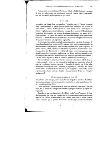 ,
i i
Itt»
rDEQLOGIA E APARELHOS IDEQL6GICOS DE ESTADQ 111
Paremas uma breve analise do Direito, do Estado e da Ideologia sob esse ponto
de vista. E revelaremos 0 que acontece do ponto de vista da pratica e da produ-
yao, por urn lado, e do da reprodu¢o, por Dutro.
o ESTADO
A tradis:ao marxista eclara: no Manifesto Comunista e em 0 Dezoito Brumario
(bern como em tadas as textos classicos posteriores, sobretudo nos escritos de
Marx sobre a Comuna de Paris e nos de Lenin em 0 Estado e a revolurao), 0
Estado eexplicitamente concebido como urn aparelho repressor. 0 Estado euma
«maquina" de repressao que permite as classes dominantes (no seculo XIX, a
classe burguesa e a "classe" dos grandes latifundiarios) assegurarem sua domina-
<rao sabre a classe trabalhadora, submetendo estas ultimas ao processo de extor-
sao da mais-valia (isto e, it explora<;ao capitalista).
o Estado, portanto, e antes de tudo 0 que os cIassicos marxistas chamaram de
Aparelho de Estado. Esse termo significa: nao apenas 0 aparelho especializado (no
sentido estrito) cuja existencia e necessidade reconhecemos pelas exigencias da
pnitica juridica, isto e, a policia, os tribunais e os presidios, mas tambem 0 exer-
cito, que intervem diretamente (0 proletariado pagou com ·seu sangue essa expe-
riencia) como fors:a repressora suplementar em ultima instancia, quando a pol1-
cia e seus corpos auxiliares especializados sao "superados pelos acontecimentos";
e, acima desse conjunto, 0 chefe de Estado, 0 governo e a administras:ao.
Apresentada dessa maneira, a "teoria" marxista-leninista do Estado toca no
ponto essencial, e nem por urn momento se pode pensar em rejeitar 0 fato de
que esse erealmente 0 ponto essencial. 0 Aparelho de Estado, que define 0 Es-
tado como fors:a de execus:ao e intervenc;ao repressoras, "a servi<;:o das classes
dominantes", na luta de classes conduzida pela burguesia e seus aliados contra
o proletariado, ecom certeza 0 Estado, e isso certamente define sua "fun<;:ao"
fundamental.
Da teoria descritiva ateoria como tal
No entanto, tambem aqui, como assinalei com respeito ametafora do edificio
(infra-estrutura e superestrutura), essa representac;ao da natureza do Estado ain-
da e parcialmente descritiva.
Como teremos a oportunidade de usar esse adjetivo (deseritivo) diversas
vezes, faz-se necessaria uma palavra de explicac;ao para eliminar qualquer am-
bigiiidade.
Quando, ao falarmos da metafora do edificio ou da "teoria" marxista do Esta-
do, afirmamos que essas sao eoneepc;oes ou representac;oes descritivas de seus
objetos, nao tivemos maiores motiva<;:6es eritieas. Ao eontrario, temos todas as
razoes para erer que as grandes descobertas cientifieas passam inevitavelmente
 