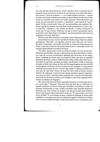 112 UM MAPA DA IDEOLOGIA
por uma fase que chamaremos de "teoria" descritiva. Essa ea primeira fase de
qualquer teoria, ao menos no dominic de que tratamos (0 da ciencia das forma-
'foes sociais), Como tal, podemos - e, em minha opiniao, devemos - encarar
essa fase como senda transit6ria, necessaria ao desenvolvimento da teoria. a fato
de ela ser transit6ria esta inscrito em minha expressao "teoria descritiva", que
revela, em sua conjunc;ao dos termos, 0 equivalente a uma especie de "contra-
dic;ao". De fato, 0 termo teoria "choca-se", em certa medida, com 0 adjetivo "des-
critiva" que lhe foi anexado. Isso quer dizer, muito precisamente: (1) que a u teo-
ria descritiva" realmente e, sem sombra de duvida, 0 comec;o irreversivel da
teoria; mas (2) que a forma C<descritiva" em que a teoria e apresentada requer,
justamente como efeito dessa C<contradi<;ao", urn desenvolvimento da teoria que
ultrapasse a forma da "descri,ao".
Deixemos essa ideia mais clara, retornando a nosso objeto presente: 0 Estado.
Quando dizemos que a "teoria" marxista do Estado, de que dispomos, ainda e
parcialmente "descritiva", isso significa, antes de mais nada, que essa "teoria"
descritiva e justamente, sem sombra de duvida, 0 come<;o da teoria marxista do
Estado, e que esse come<;o nos da 0 ponto essencial, isto e, 0 principio decisivo de
qualquer desenvolvimento posterior da teoria.
Com efeito, diremos que a teoria descritiva do Estado e correta, ja que e per-
feitamente possivel fazer com que a vasta maioria dos fatos observaveis no domi-
nio a que ela concerne corresponda it defini,ao que ela fornece de seu objeto.
Assim, a defini,ao do Estado como urn Estado de classe, que existe no Aparelho
Repressivo de Estado, esclarece brilhantemente todos os fatos observaveis nas va-
rias ordens de repressao, quaisquer que sejam seus dominios: desde os massacres
de junho de 1848 eda Comunade Paris, do Domingo Sangrento de maio de 1905
em Petrogrado, da Resistencia, da Charonne etc, ate as simples (e relativamente
anodinas) interven<;6es de uma "censura" que proibiu A religiosa, de Diderot, ou
uma pe,a de Gatti sobre Franco; ela lan,a luz sobre todas as formas diretas e
indiretas de explora<;ao e exterminio das massas populares (guerras imperialis-
tas); lan,a luz sobre a sutil domina,ao cotidiana sob a qual se pode vislumbrar,
nas formas de democracia politica, por exemplo, 0 que Lenin, seguindo Marx,
chamou de ditadura da burguesia.
Mas a teoria descritiva do Estado representa uma fase na constitui<;ao da teo-
ria, a qual exige a "supera<;ao" dessa fase. Pois esta claro que, se a defini<;ao em
questao realmente nos fornece meios para identificar e reconhecer os dados da
opressao, relacionando-os com 0 Estado concebido como Aparelho Repressivo
de Estado, essa "inter-rela<;ao" da margem a urn tipo muito especial de evidencia,
sobre 0 qual teremos algo a dizer dentro em pouco: "E, e isso mesmo, isso e real-
mente verdade!" E a acumula,ao de fatos a respeito da defini,ao de Estado pode
multiplicar os exemplos, mas nao faz realmente progredir a definic;ao do Estado,
isto e, a teoria cientifica do Estado. Toda teoria descritiva, par conseguinte, carre
J
 