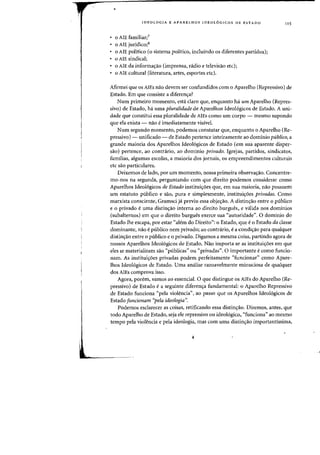 IDEOLOGIA E APARELHOS IDEOL6GICOS DE EST ADO
a AlE familiar;7
a AlE juridico;8
o AlE politico (0 sistema politico, induindo os diferentes partidos);
a AlE sindical;
a AlE da informac;ao (imprensa, radio e televisao etc);
o AlE cultural (literatura, arIes, esporles elc).
115
Afirmei que os AlEs nao devem ser confundidos com 0 Aparelho (Repressivo) de
Estado. Em que consiste a diferen,a?
Num primeiro momenta, esta claro que, enquanto ha urn Aparelho (Repres-
sivo) de ESlado, ha uma pluralidadede Aparelhos Ideologicos de Estado. A uni-
dade que constilui essa pluralidade de AlEs como urn corpo - mesmo supondo
que ela exista - nao eimediatamente visivel.
Num segundo momenta, podemos constatar que, enquanto 0 Aparelho (Re-
pressivo) - unificado - de Estado pertence inteiramente ao dominio publico, a
grande maioria dos Aparelhos Ideologicos de Estado (em sua aparente disper-
sao) pertence, ao conttario, ao dominio privado. Igrejas, partidos, sindicatos,
familias, algumas escolas, a maioria dos jornais, as empreendimentos culturais
etc sao particulares.
Deixemos de lado, por urn momenta, nossa primeira observaC;ao. Concentre-
mo-nos na segunda, perguntando com que direito podemos considerar como
Aparelhos Ideologicos de Estado instituiC;6es que, em sua maioria, nao possuem
urn estatuto publico e sao, pura e simplesmente, instituic;6es privadas. Como
marxista consciente, Gramsci ja previu essa objec;ao. A distinc;ao entre 0 publico
e a privado euma distinc;ao interna ao direito burgues~ e valida nos dominios
(suballernos) em que 0 direito burgues exerce sua "autoridade". 0 dominio do
Estado Ihe escapa, por estar "alem do Direito": 0 Estado, que e 0 ESlado da dasse
dominante, na~ epublico nem privado; ao contrario, ea condiC;ao para qualquer
distinc;ao entre 0 publico e a privado. Digamos a mesma coisa, partindo agora de
nossos Aparelhos Ideologicos de Estado. Nao importa se as instilui,6es em que
e1es se materializam sao "publicas" au "privadas". 0 importante ecomo funcio-
nam. As instituiC;6es privadas podem perfeitamente "funcionar" como Apare-
lhos Ideologicos de Estado. Vma analise razoavelmente minuciosa de qualquer
dos AlEs comprova isso.
Agora, porem, vamos ao essencial. 0 que dislingue os AlEs do Aparelho (Re-
pressivo) de Estado ea seguinte diferen,a fundamental: 0 Aparelho Repressivo
de ESlado funciona "pela violencia", ao passo que os Aparelhos Ideologicos de
ESlado funcionam ''pe/a ideologia".
Podemos esclarecer as coisas, retificando essa distinc;ao. Diremos, antes, que
todo Aparelho de Estado, seja ele repressivo ou ideol6gico, "funciona" ao mesmo
tempo pela violencia e pela ideologia, mas com uma distinC;ao importantissima,
.L
 