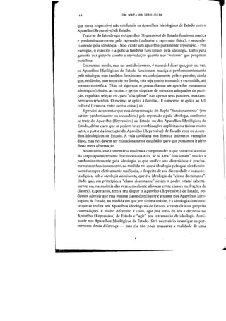 I
lex
116 UM MAPA DA IDEOLOGIA
que torna imperativo nao confundir os Aparelhos Ideol6gicos de Estado com 0
Aparelho (Repressivo) de Estado.
Trata-se do fato de que 0 Aparelho (Repressivo) de Estado funciona maci,a
e predominantemente pela repressao (inclusive a repressao fisica), e secunda-
riamente pela ideologia. (Nao existe um aparelho puramente repressivo.) Por
exemplo, 0 exercito e a policia tambern funcionam pela ideologia, tanto para
garantir sua propria coesao e reprodu<;:ao quanta nos «valores" que propoem
para fora.
Do mesma modo, mas no sentido inverso, eessencia1dizer que, por sua vez,
os Aparelhos Ideol6gicos de Estado funcionam mad,a e predominantemente
pela ideologia, mas tambem funcionam secundariamente pela repressao, ainda
que, no limite, mas somente no limite, esta seja muito atenuada e escondida, ate
mesmo simb6lica. (Nao ha algo que se possa chamar de aparelho puramente
ideoI6gico.) Assim, as escolas e igrejas dispoem de metodos adequados de puni-
<rao, expulsao, sele<r3o etc, para "disciplinar" flaO apenas seus pastores, mas tam-
bern seus rebanhos. 0 mesma se aplica afamilia... E 0 mesma se aplica ao AlE
cultural (censura, entre outras coisas) etc.
E preciso acrescentar que essa determinac;:ao do dupla "funcionamento" (em
car<lter predominante ou secundario) pela repressao e pela ideologia, canforme
se trate do Aparelho (Repressivo) de Estado ou dos Aparelhos Ideol6gicos de
Estado, deixa claro que se podem tecer combinac;:oes explicitas au tacitas muito
sutis, a partir da intera~ao do Aparelho (Repressivo) de Estado com os Apare-
lhos Ideologicos de Estado. A vida cotidiana nos fornece inumeros exemplos
disso, mas eles devem ser minuciosamente estudados para que possamos ir alem
dessa mera observacrao.
No entanto, esse comentario nos leva a compreender 0 que constitui a uniao
do corpo aparentemente desconexo dos ALEs. Se os AlEs "funcionam" maci<;:a e
predominantemente pela ideologia, 0 que unifica sua diversidade e precisa-
mente esse funcionamento, na medida em que a ideologia pela qual eles funcio-
nam e sempre efetivamente unificada, a despeito de sua diversidade e suas con-
tradi,oes, sob a ideologia dominante, que e a ideologia da "classe dominante".
Dado que, em principio, a "classe dominante" detem 0 poder estatal (aberta-
mente au, na maioria das vezes, mediante aliancras entre classes ou fracroes de
classes), e, portanto, tem a seu dispor 0 Aparelho (Repressivo) de Estado, po-
demos admitir que essa mesma classe dominante e atuante nos Aparelhos Ideo-
16gicos de Estado, na medida em que, em ultima analise, e a ideologia dominan-
te que se realiza nos Aparelhos Ideologicos de Estado, atraves de suas pr6prias
contradicroes. E muito diferente, e claro, agir por meio de leis e decretos no
Aparelho (Repressivo) de Estado e "agir" por intermedio da ideologia domi-
nante nos Aparelhos Ideol6gicos de Estado. Sera necessario investigar os por-
menores dessa diferenc;:a - mas ela nao pode mascarar a realidade de uma
 
