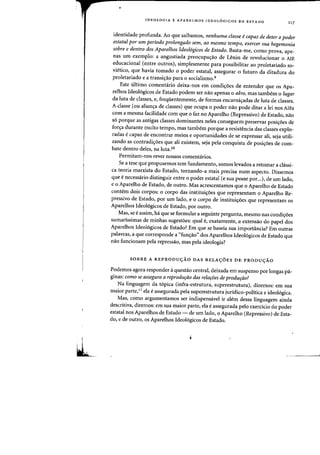•
IDEOLOGIA E APARELHOS IDEOL6GICOS DE ESTADO
117
identidade profunda. Ao que saibamos, nenhuma classe ecapaz de deter 0 poder
estatal por urn periodo prolongado sem, ao mesmo tempo, exercer sua hegemonia
sobre e dentTO dos Aparelhos IdeolOgicos de Estado. Basta-me, como prova, ape-
nas urn exemplo: a angustiada preocupa<;:ao de Lenin de revolucionar 0 AlE
educacional (entre outros), simplesmente para possibilitar ao proletariado so-
vietico, que havia tomado 0 poder estatal, assegurar 0 futuro da ditadura do
proletariado e a transicrao para 0 socialismo.9
Este ultimo comentario deixa-nos em condi<;:6es de entender que os Apa-
relhos Ideol6gicos de Estado podem ser nao apenas 0 alvo, mas tambern 0 lugar
da luta de classes, e, freqiientemente, de fafmas encarnicyadas de luta de classes.
A classe (ou alian,a de classes) que ocupa 0 poder nao pode ditar a lei nos AlEs
com a mesrna facilidade com que 0 faz no Aparelho (Repressivo) de Estado, nao
86 porque as antigas classes dorninantes neles conseguem preservar posic;:6es de
forcradurante muito tempo, mas tambem porque a resistencia das classes explo-
fadas ecapaz de encontrar meios e oportunidades de se expressar ali, seja utili-
zando as contradi~oes que ali existem, seja pela conquista de posi<;:oes de com-
bate dentro deles, na luta.lo
Permitam-nos rever nossos comentarios.
Se a tese que propusemos tern fundamento, somos levados a retomar acIassi-
ca teoria marxista do Estado, tornando-a mais precisa num aspecto. Dissemos
que Ii necessario distinguir entre 0 poder estatal (e sua posse por...), de urn lado,
e 0 Aparelho de Estado, de outro. Mas acrescentarnos que 0 Aparelho de Estado
contern dois corpos: 0 corpo das institui,5es que representam 0 Aparelho Re-
pressivo de Estado, por urn lado, e 0 corpo de institui<;:oes que representam os
Aparelhos Ideol6gicos de Estado, por outro.
Mas, se e assim, ha que se formular aseguinte pergunta, mesmo nas condi<;:oes
sumarissimas de minhas<sugestoes: qual e, exatamente, a extensao do papel dos
Aparelhos Ideol6gicos de Estado? Em que se baseia sua irnportilncia? Em outras
palavras, a que corresponde a "fun,ao" dos Aparelhos Ideol6gicos de Estado que
nao funcionam pela repressao, mas pela ideologia?
SOBRE A REPRODUyXO DAS RELAyOES DE PRODUyXO
Podemos agora responder aquestao central, deixada em suspenso por longas pa-
ginas: como se assegura a reprodurao das relaroes de produriio?
Na linguagem da t6pica (infra-estrutura, superestrutura), dizemos: em sua
maior parte,II ela e assegurada pela superestrutura juridico-politica e ideoI6gica.
Mas, como argumentamos ser indispensavel ir alem dessa linguagem ainda
descritiva, diremos: em sua maior parte, eia e assegurada pelo exercicio do poder
estatal nos Aparelhos de Estado - de urn lado, 0 Aparelho (Repressivo) de Esta-
do, e de outro, os Aparelhos Ideol6gicos de Estado.
 