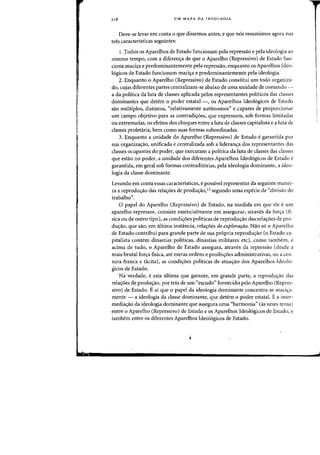 118 UM MAPA DA IDEOLQGIA
Deve-se levar em eanta 0 que dissemos antes, e que nos resumimos agora nas
tres caracteristicas seguintes:
1. Todos os Aparelhos de Estado funcionam pela repressao e pela ideologia ao
mesmo tempo, com a diferen<;a de que 0 Aparelho (Repressivo) de Estado fun-
dona maciya e predorninantemente pela repressiio, enquanto os Aparelhos Ideo-
16gicos de Estado fundonam mad<;a e predominantemente pela ideologia.
2. Enquanto 0 Aparelho (Repressivo) de Estado constitui urn todo organiza-
do, cujas diferentes partes centralizam-se abaixo de uma unidade de camanda-
a da politica da luta de classes aplicada pelos representantes politicos das classes
dominantes que detem 0 poder estatal -, os Aparelhos Ideol6gicos de Estado
sao multiplos, distintos, C<relativamente autonomos" e capazes de proporcionar
.urn campo objetivo para as contradil;oes, que expressam, sob forrnas limitadas
au extremadas, os efeitos dos choques entre a luta de classes capitalista e a luta de
classes proletaria, bern como suas fafmas subordinadas.
3. Enquanto a unidade do Aparelho (Repressivo) de Estado e garantida por
sua organizas:ao, unificada e centralizada sob a lideran'ra dos representantes das
classes ocupantes do poder, que executam a politica da luta de classes das classes
que estao no poder, a unidade dos diferentes Apatelhos Ideol6gicos de Estado e
garantida, em geral sob formas contradit6rias, pela ideologia dominante, a ideo-
logia da c1asse dominante.
Levando em conta essas caracteristicas, e possivel representar da seguinte manei-
ra a reprodu<;ao das rela<;6es de produ<;ao,12 segundo uma especie de "divisao do
trabalho".
o papel do Aparelho (Repressivo) de Estado, na medida em que ele eurn
aparelho repressor, consiste essencialmente em assegurar, atraves da for~a (fi-
sica ou de outro tipo), as condi<;6es politicas de reprodu<;ao das rela<;6es de pro-
dUyao, que sao, em ultima instancia, relayoes de explorarao. Nao s6 0 Aparelho
de Estado contribui para grande parte de sua pr6pria reprodu<;ao (0 Estado ca-
pitalista contem dinastias politicas, dinastias militares etc), como tambem, e
adma de tudo, 0 Aparelho de Estado assegura, atraves da repressao (desde a
mais brutal for~a fjsica, ate meras ordens e proibiyoes administrativas, ou a cen-
sura franca e tacita), as condi<;6es politicas de atua<;ao dos Aparelhos [deoI6-
gicos de Estado.
Na verdade, e esta ultima que garante, em grande parte, a reproduyao das
rela<;6es de produ<;ao, por tnis de urn "escudo" forneddo pelo Aparelho (Repres-
sivo) de Estado. Eai que 0 papel da ideologia dominante concentra-se maci~a­
mente - a ideologia da classe dominante, que detem 0 poder estatal. Ea inter-
mediayao da ideologia dominante que assegura uma «harmonia" (as vezes tensa)
entre 0 Aparelho (Repressivo) de Estado e os Aparelhos Ideol6gicos de Estado, e
tambem entre os diferentes Aparelhos Ideol6gicos de Estado.
i
 