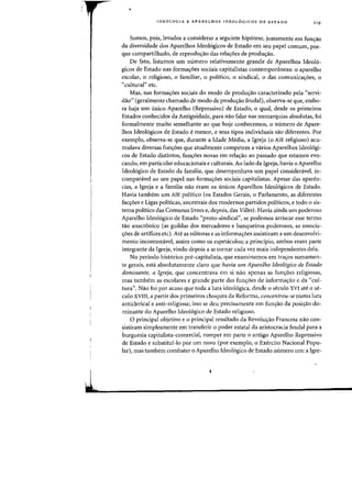 IOEOLOGIA E APARELHOS IOEOL6GICOS DE EST ADO 119
Somos, pois, levados a considerar a seguinte hip6tese, justamente em fun~ao
da diversidade das Aparelhas Idealogicas de Estada em seu papel comum, par-
que compartilhada, de reprodu<;aa das rela<;6es de produ<;aa.
De fata, listamas urn numero relativamente grande de Aparelhas Ideal6-
gicos de Estado nas forma~oes sociais capitalistas contemporaneas: 0 aparelho
escolar, 0 religioso, 0 familiar, 0 politico, 0 sindical, 0 das comunica~oes, 0
"cultural" etc.
Mas, nas forma.yoes sociais do modo de produyao caracterizado pela "servi-
daa" (geralmente chamada de mada de produ<;aa feudal), abserva-se que, emba-
ra haja urn unico Aparelha (Repressiva) de Estada, a qual, desde as primeiros
Estadas canhecidas da Antiguidade, para naa falar nas manarquias absalutas, fai
formalmente muito semelhante ao que hoje conhecemos, 0 numero de Apare-
Ihas Ideal6gicos de Estada e menor, e seus tipas individuais saa diferentes. Por
exempla, abserva-se que, durante a Idade Media, a Igreja (a AlE religiasa) acu-
mulava diversas fun<;6es que atualmente competem a varias Aparelhas Idealogi-
cos de Estado distintos, fun.yoes novas em relayao ao passado que estamos evo-
canda, em particular educacianais e culturais. Aa lada da Igreja, havia a Aparelha
Idealogica de Estada da familia, que desempenhava urn papel consideravel, in-
companlvel ao seu papel nas forma.yoes sociais capitalistas. Apesar das aparen-
cias, a Igreja e a familia naa eram as unicos Aparelhas Ideal6gicos de Estada.
Havia tambem urn AlE politico (os Estados Gerais, 0 Parlamento, as diferentes
facyoes e Ligas politicas, ancestrais dos modernos partidos politicos, e todo 0 sis-
tema politico das Comunas livres e, depois, das Villes). Havia ainda urn poderoso
Aparelha Idealogico de Estada "prota-sindical", se pademas arriscar esse terma
tao anacr6nico (as guildas dos mercadores e banqueiros poderosos, as associa-
yoes de artifices etc). Ate as editoras e as informayoes assistiram a urn desenvolvi-
mento incontestavel, assim como os espetaculos; a principio, ambos eram parte
integrante da 19reja, vindo depois a se tornar cada vez mais independentes dela.
No periodo hist6rico pre-capitalista, que examinamos em trayos sumamen-
te gerais, esta absalutamente claro que havia urn Aparelho Ideo16gico de Estado
dominante, a Igreja, que concentrava em si nao apenas as func;oes religiosas,
mas tambem as escolares e grande parte das fun.yoes de informayao e da "cul-
tura". Naa fai par acasa que tada a luta idealogica, desde a secula XVI ate a se-
culo XVIII, a partir dos primeiros choques da Reforma, concentrou-se numa luta
anticlerical e anti-religiosa; isso se deu precisamente ern funC;ao da posiyao do-
minante da Aparelha Idealogica de Estada religiasa.
o principal abjetiva e a principal resultada da Revalu<;aa Francesa naa con-
sistiram simplesmente em transferir 0 poder estatal da aristocracia feudal para a
burguesia capitalista-comercial, romper em parte 0 antigo Aparelho Repressivo
de Estada e substitui-Ia par urn nava (par exempla, a Exercita Nacianal Papu-
lar), mas tambem combater a Aparelha Idealogico de Estada numero urn: a Igre-
 