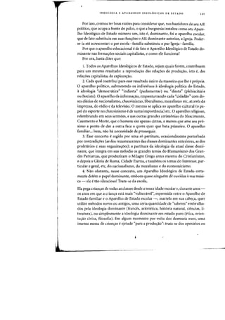 IDEOLOGIA E APARELHOS IDEOLOGICOS DE EST ADO 121
Por isso, cremos ter boas razoes para considerar que, nos bastidores de seu AlE
politico, que ocupa a frente do palco, 0 que a burguesia instalou como seu Apare-
Iho Ideol6gico de Estado numero urn, isto e, dominante, foi 0 aparelho escolar,
que de fato substituiu em suas fun~6es 0 AlE dominante anterior, a Igreja. Poder-
se-ia ate acrescentar: 0 par escola-familia substituiu 0 par Igreja-familia.
Por que 0 aparelho educacional ede fato 0 Aparelho Ideol6gico de Estado do-
minante nas formas:oes sociais capitalistas, e como ele funciona?
Por ora, basta dizer que:
I. Todos os Aparelhos Ideol6gicos de Estado, sejam quais forem, contribuem
para urn mesmo resultado: a reprodu~ao das rela~6es de produ~ao, isto e, das
rela~6es capitalistas de explora~ao.
2. Cada qual contribui para esse resultado unico da maneira que Ihe epr6pria.
o aparelho politico, submetendo os individuos 0 ideologia politica do Estado,
o ideologia "democratica" "indireta" (parlamentar) ou "direta" (plebiscitaria
ou fascista). 0 aparelho da informa~ao, empanturrando cada "cidadao" com do-
ses diarias de nacionalisrno, chauvinismo, liberalismo, moralisrno etc, atraves da
imprensa, do radio e da televisao. 0 mesmo se aplica ao aparelho cultural (o pa-
pel do esporte no chauvinismo ede suma importancia) etc. 0 aparelho religioso,
relembrando em seus sermoes, e nas outras grandes cerimonias do Nascimento,
Casamento e Morte, que 0 homem sao apenas cinzas, a menos que arne seu pr6-
ximo a ponto de dar a outra face a quem quer que bata primeiro. 0 aparelho
familiar... bem, nao ha necessidade de prosseguir.
3. Esse concerto e regido por uma s6 partitura, ocasionalmente perturbada
por contradis:oes (as dos remanescentes das classes dominantes anteriores, as dos
proletarios e suas organiza<;:oes): a partitura da ideologia da atual classe domi-
nante, que integra em sua melodia os grandes temas do Humanismo dos Gran-
des Patriarcas, que produziram 0 Milagre Grego antes mesmo do Cristianismo,
e depois a Gl6ria de Roma, Cidade Eterna, e tambern os ternas do Interesse, par-
ticular e geral, etc, do nacionalismo, do moralismo e do economicismo.
4. Nao obstante, nesse concerto, urn Aparelho Ideol6gico de Estado certa-
mente detem 0 papel dominante, embora quase ninguem de ouvidos asua musi-
ca - ele e tao silenciosot Trata-se da escola.
Ela pega crians:as de todas as classes desde a tenra idade escolar e, durante anos-
os anos em que a crian~a esta mais «vulneravel", espremida entre 0 Aparelho de
Estado familiar e 0 Aparelho de Estado escolar -, martela em sua cabe~a, quer
utilize metodos novos ou antigos, uma certa quantidade de «saberes" embrulha-
dos pela ideologia dominante (frances, aritmetica, hist6ria natural, ciencias, li-
teratura), ou simplesmente a ideologia dominante em estado puro (etica, orien-
ta~ao civica, filosofia). Em algum momenta por volta dos dezesseis anos, uma
imensa massa de criafl(ras e ejetada «para a produ<;:ao": trata-se dos openirios ou
 