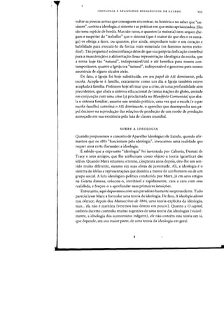 •
IDEOLOGIA E APARELHOS IDEOL6GICOS DE ESTADQ 123
yoltar as poucas annas que conseguem encontrar, na hist6ria e no saber que "en-
sinam", contra a ideologia, 0 sistema e as pniticas em que estao aprisionados. Eles
sao uma especie de her6is. Mas sao raros, e quantos (a maioria) nem sequer che-
gam a sllspeitar do "trabalho" que 0 sistema (que emaior do que eles e os esma-
ga) os obriga a fazer, ou quantos, pior ainda, empenharn todD 0 seu cora<;ao e
habilidade para executa-Io da forma mais esmerada (os famosos nOVDS meto-
dos!). Tao pequena ea desconfian~a deles de que sua propria dedica~ao contribui
para a manuten<;ao e a alimenta<;ao dessa representac;ao ideologica da escoia, que
a torna hoje tao <'natural", indispensavellutil e ate benefica para flOSSDS (Oll-
temporaneos, quanta a Igreja era "natural", indispensavel e generosa para 110SS0S
ancestrais de alguns seculos atras.
De fato, a Igreja foi hoje substitufda, em seu papel de AlE dominante, pela
escola. Acopla-se afamilia, exatamente como urn dia a Igreja tambem esteve
acoplada it familia. Podemos hoje afirmar que a crise, de uma profundidade sem
precedentes, que abala 0 sistema educacional de tantas nayoes do globo, amiude
em conjun~ao com uma crise (ja prodamada no Manifesto Comunista) que aba-
la 0 sistema familiar, assume urn sentido politico, uma vez que a escola (e 0 par
escola-familia) constitui 0 AlE dominante, 0 aparelho que desempenha urn pa-
pel decisivo na reprodu~ao das rela,6es de produ~ao de urn modo de produ~ao
ameayado em sua existencia pela luta de classes mundial.
SOBRE A IDEOLOGIA
Quando propusemos a conceito de Aparelho Ideol6gico de Estado, quando afir-
mamos que os AlEs "funcionam pela ideologia", invocmTIos uma realidade que
requer uma certa discussao: a ideologia.
Esabido que a expressao "ideologia" foi inventada por Cabanis, Destutt de
Tracy e seus amigos, que lhe atribuiram como objeto a teoria (genetica) das
ideias. Quando Marx retomou 0 termo, cinquenta anos depois, deu-lhe urn sen-
tido muito diferente, mesmo em suas obras de juventude. Ali, a ideologia e 0
sistema de ideias e representayoes que domina a mente de urn homem ou de urn
grupo social. A luta ideologico-politica conduzida por Marx, ja em seus artigos
na Gazeta Renana, colocou-o, inevitavel e rapidamente, cara a cara com essa
realidade, e foryou-o a aprofundar suas primeiras intuiyoes.
Entretanto, aqui deparamos com urn paradoxo bastante surpreendente. Tudo
parecia levar Marx a formular uma teoria da ideologia. De fato, A ideologia alemil
nos oferece, depois dos Manuscritos de 1844, uma teoria explicita da ideologia,
mas... ela nao e marxista (veremos isso dentro em pouco). Quanto a 0 capital,
embora decerto contenha muitas sugestoes de uma teoria das ideologias (visivel-
mente, a ideologia dos economistas vulgares), ele nao contem essa teoria em si,
que depende, em sua maior parte, de uma teoria da ideologia em gera!.
 