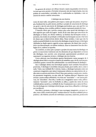 124
UM MAPA DA IDEOLQGIA
Eu gostaria de arriscar urn esbos:o inicial e muito esquematico de tal teoria.
As teses que estoll prestes a formular certamente nao sao improvisadas, mas nao
podem ser sustentadas e provadas, ista e, confirmadas ou rejeitadas, a nao ser
atraves de estudo e analise minuciosos.
A ideologia nao tern histaria
Antes de mais nada, uma palavra para expor a razao que me pareee, em princi-
pia, fundamentar OU, peIo menas, justificar 0 pfojeto de uma teoria da ideologia
em geral, e nao de uma teoria de ideologias particulares, que, seja qual for sua
forma (religiosa, etica, juridica, politica), sempre expressam posi~oes de classe.
Ebastante 6bvio que epreciso avanc;:ar para uma teoria das ideologias nos
dais aspectos que acabo de sugerir. Assim, ha. de estar claro que uma teoria das
ideologias se baseia, em ultima instancia, na hist6ria das forma<;oes sociais, e,
portanto, dos modos de prodw;ao combinados nas forma<;oes sociais e das Iutas
de classes que se desenvolvem dentro delas. Nesse sentido, eclaro que nao ha
nenhuma possibilidade de uma teoria das ideologias em gera!, ja que as ideologias
(definidas no duplo aspecto sugerido acima: regionais e de classe) tern uma his-
t6ria cuja determina<;ao, em ultima instancia, situa-se claramente fora das ideo-
logias em si, embora as suponha.
Ao contrario, se estou apto a propor 0 projeto de uma teoria da ideologia em
gera~ e se essa teoria erealmente urn dos elementos de que dependem as teorias
das ideologias, isso acarreta uma proposi<;ao aparentemente paradoxal, que
expressarei nos seguintes termos: a ideologia nao tern hist6ria.
Como sabemos, essa formula'rao aparece literalmente numa passagem de A
ideologia alema. Marx a enuncia a respeito da metafisica, que, ele diz, tern tao pou-
ca hist6ria quanta a moral (fica subentendido: e as outras formas de ideologia).
Em A ideologia alema, essa formulac;ao aparece num contexto francamente
positivista. A ideologia econcebida como pura ilusao, puro sonho, isto e, como 0
nada. Toda a sua realidade the eexterna. Assim, a ideologia e pensada como urn
constructo imaginario cujo status e exatamente identico ao status te6rico do so-
nho entre os autores anteriores a Freud. Para esses autores, 0 sonho era 0 resulta-
do puramente imaginario, ou seja, nulo, de «residuos diurnos" dispostos num
arranjo e numa ordem arbitnirios, e as vezes ate "invertidos" - em outras pala-
vras, em «desordem". Para eles, 0 sonho era a imaginario vazio e nulo, arbitra-
riamente «montado", uma vez fechados as olhos, a partir dos restos da unica
realidade plena e positiva, a realidade do dia. Eexatamente esse 0 status da filoso-
fia e da ideologia em A ideologia alerna (ja que, nesse livro, a filosofia ea ideologia
par excelencia).
Para Marx, portanto, a ideologia e uma montagem imaginaria, um puro so-
nho, vazio e fUtil, constituido pelos «residuos diurnos" da unica realidade plena e
positiva: a da historia concreta de individuos concretos, materiais, produzindo
i
 