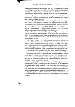•
IDEOLOGIA E APARELHOS IDEOL6GICOS DE EST ADO 125
materialmente sua existencia. E com base nisso que a ideologia nao tern hist6ria
em A ideologia aZema, ja que sua hist6ria esta fora dela; a unica hist6ria existente e
a hist6ria dos individuos concretos etc. Em A ideologia alema, portanto, a tese de
que a ideologia naa tern hist6ria euma tese puramente negativa, pais significa:
1. que a ideologia nao enada, na medida em que e puro sonho (fabricado
sabe-se hi por qual poder, ou pela aliena,ao da divisao do Irabalho, mas lambem
essa euma determina~ao negativa);
2. que a ideologia nao tern hist6ria, 0 que nao significa, decididamente, que
nela nao haja historia (muito pelo contrario, pais ela e meramente 0 reflexo pali-
do, vazio e invertido da hist6ria real), mas que ela nao tern uma hist6ria propria.
Pois bern, embora a tese que desejo defender, falando formalmente, adole os ter-
mas de A ideologia alema (<<a ideologia nao tern hist6ria"), ela eradicalmente
diferenle da lese positivista-hisloricisla de A ideologia alema.
Por urn lado, penso ser possivel afirmar que as ideologias tern urna hist6ria
propria (ainda que esla seja delerminada, em ultima inslancia, pela lula de clas-
ses); e por outro, creio ser possIvdafirmar que a ideologia em geral nao tern hist6-
ria - nao num sentido negativo (sua hist6ria the eexterna), mas num sentido
absolutamente positivo.
Esse sentido epositivo - se everdade que a peculiaridade da ideologia esta
em ela ser dotada de uma estrutura e funcionamento tais que a tornam uma rea-
lidade a-hist6rica, isto e, uma realidade oni-hist6rica - no sentido de essa estru-
tura e funeionamento serem imutaveis, acharem-se presentes de uma mesma for-
ma em tudo 0 que chamamos hist6ria, no sentido em que 0 Manifesto Cornunista
define a hist6ria como Iutas de classes, isto e, a hist6ria das sociedades de classes.
Para fornecer uma referenda te6riea neste ponto, eu poderia dizer que -
voltando ao nosso exemplo do sonho, desta vez em sua eoncepr;ao freudiana
- nossa proposi,ao de que a ideologia nao tern historia pode e deve (e de urn
modo que nao tern absolutamente nada de arbitrario, mas, muito peIo eontra-
rio, eteoricamente necessario, pois ha urn vinculo organico entre as duas pro-
posir;oes) ser diretamente relacionada com a proposis:ao freudiana de que 0 in-
consciente eeterno, isto e, nao tern hist6ria.
Se eterno nao significa transcendente a toda a hist6ria (temporal), mas oni-
presente, trans-hist6rico, e portanto irnutavel em sua forma em toda a extensao
da hist6ria, adotarei a expressao de Freud palavra por palavra e escreverei:
a ideologia eeterna, exatamente como 0 inconsdente. E acrescento que julgo
essa comparar;ao teoricarnente justificada peIo fato de que a eternidade do in-
conscienle guarda alguma rela,ao com a etemidade da ideologia em gera!.
E por isso que creio ser Heito, ao menos par conjectura, propor uma teoria
da ideologia em gera!, no sentido como Freud expos uma teoria do inconsciente
emgeral.
 