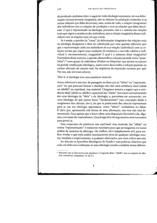 128 UM MAPA DA IDEOLOGIA
de prodwrao. podemos dizer 0 seguinte: toda ideologia representa, em sua defor-
mac;ao necessariamente imagimlria, flaD as relac;oes de produc;:ao existentes (e as
outras relaDes que delas decorrem), mas, adma de tudo, a relaao (imaginaria)
dos individuos com as relaDes de produao e com as relaDes que delas decor-
rem. 0 que erepresentado na ideologia, portanto, nao e0 sistema das relaC;:6es
reais que regem a existencia dos individuos, mas a relac;ao imaginaria desses indi-
viduos com as relac;6es reais em que vivem.
Se eassim, a questao da ((causa" da deformac;ao imagimiria das relac;oes reais
na ideologia desaparece e cleve ser substituida por uma questao diferente: por
que a representaao dada aos individuos de sua relaao (individual) com as re-
lac;:6es sociais que regem suas condic;6es de existencia e sua vida coletiva e indi-
vidual e, necessariamente, imagimiria? Equal e a natureza desse imagiwirio?
Formulada dessa maneira, a questao desacredita a solw;:ao pautada numa "pane-
linha",13 num grupo de individuos (Padres ou Despotas) que seriam os autores
da grande mistificac;:ao ideol6gica, assim como desacredita a solw;:ao pautada no
carater alienado do mundo real. Na seqiiencia da exposi"ao verernos por que.
Por ora, nao irei rnais adiante.
TESE II: A ideologia tern uma existencia material.
Ja nos referimos a essa tese, de passagern, ao dizer que as "ideias" ou "representa-
c;:oes" etc que parecem formar a ideologia nao tern uma existencia ideal [ideale
ou ideelle] >I- au espiritual, mas material. Chegamos mesmo a sugerir que a exis-
tencia ideal [idealeou ideelle] e espiritual das "ideias" tern raizes exclusivamente
em uma ideologia da "ideia" e da ideologia, e, permitam-me acrescentar, em
uma ideologia do que parece haver "fundamentado" essa concepao desde 0
surgimento das ciencias, isto e, do que os praticantes das ciencias representam
para si, em sua ideologia espontanea, como "ideias", verdadeiras au falsas.
E claro que, apresentada sob forma de uma afirmac;:ao, essa tese nao esta de-
monstrada. Pec;:o apenas que 0 leitor adote uma disposi"ao favoravel a ela, diga-
mos, em nome do materialismo. Vma longa serie de argumentos seria necessaria
para prova-la.
Essa conjectura da existencia nao espiritual, mas material, das "ideias" ou
outras "representac;:oes" e realmente necessaria para que prossigamos em nossa
analise da natureza da ideologia. Ou melhor, ela e simplesmente util, para me-
lhor revelar 0 que toda analise minimamente seria de qualquer ideologia mos-
tra, imediata e empiricamente, a qualquer observador, por mais critico que seja.
Ao discutir os Aparelhos Ideo16gicos de Estarlo e suas praticas, dissemos que
cada urn deles era a realizaao de uma ideologia (sendo a unidade dessas diferen-
,.. Althusser usa os dois termos em seqti~ncia. 0 segundo deles, "ideelle", tern as acep~oes de idea-
tiva, conceitual, irnaginaria. (N. da T.)
 
