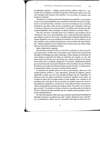 •
IDEOLOGIA E APARELHOS IDEOL6GICOS DE EST ADO 129
tes ideologias regionais - religiosa, moral, juridica, politica, estetica etc - ga-
rantida por sua sujei=3o aideologia dominante). Retornamos agora a essa tese:
uma ideologia existe sempre num aparelho e em sua pnitica OU pniticas. Essa
exist~ncia ematerial.
Obviamente, a existencia material da ideologia num aparelho e em Silas prati-
cas nao eda mesma modalidade que a existencia material de uma pedra de cala-
mento au de urn fuzil. Mas, correndo 0 risco de ser tornado por neo-aristotelico
(assinalemos que Marx tinha enorme considera<r3o por Arist6teles), direi que
"a materia se expressa em muitos sentidos», ou melhoT, que ela existe em dife-
rentes modalidades, tadas enraizadas, em ultima instancia, na materia "fisica".
Dito isto, tomemos 0 caminho mais curto e vejamos a que acontece com os
"individuos" que vivem numa ideologia, isto e, numa determinada representa-
<;ao (religiosa, moral etc) do mundo, cuja deforma<;ao imaginaria depende de sua
relaltao imaginaria com suas condic;:oes de existencia; em outras palavras, em ul-
tima instancia, com as rela<;oes de produ<;ao e com as rela<;oes de classe (ideolo-
gia ::= relac;ao imaginaria com as relac;oes reais). Diremos que essa relac;ao imagi-
naria tern, ela mesma, existencia material.
Agora, observemos 0 seguinte.
Urn individuo acredita em Deus, ou no Dever, na ]ustic;a etc. Essa crenlta de-
corre (para todo 0 mundo, isto e, para todos os que vivem numa representac;ao
ideologica da ideologia, que reduz a ideologia a ideias dotadas, por defini<;ao, de
uma existencia espiritual) das ideias do individuo em questao, ou seja, dele
como sujeito provido de uma consciencia que contern as ideias de sua crenc;:a.
Desse modo, isto e, mediante 0 dispositivo «conceitual" absolutamente ideo16-
gico assirn instaurado (urn sujeito dotado de uma consciencia em que ele forma
livremente ou reconhece livremente as ideias em que acredita), 0 comportamen-
to (material) do sujeito em causa euma decorrencia natural.
o individuo em questao porta-se de tal ou qual maneira, adota tais e tais
comportamentos praticos e, mais importante, participa de algumas praticas
submetidas a regras, que sao as do aparelho ideologico de que "dependem" as
ideias que ele, corn plena consciencia, livremente escolheu como sujeito. Se
acredita em Deus, ele vai aigreja assistir amissa, ajoelha, reza, confessa-se, faz
penitencia (ern certa epoca, eia era material, no sentido comum do termo) e,
naturalmente, arrepende-se, e continua etc. Se acredita no Dever, ele tern as ati-
tudes correspondentes, inscritas ern pniticas rituais "de acordo com os princi-
pios corretos". Se acredita na ]ustic;a, subrnete-se sem discussao as normas do
Direito e pode ate protestar quando elas sao violadas, assinar petic;:oes, partici-
par de manifesta<;oes etc.
Em todo esse esquema, observamos que a pr6pria representac;:ao ideo16gica da
ideologia e forc;:ada a reconhecer que todo "sujeito" dotado de uma "conscien-
cia", e confiando nas «ideias" que sua «consciencia" the inspira e livremente acei-
___________________
•___
.1
 