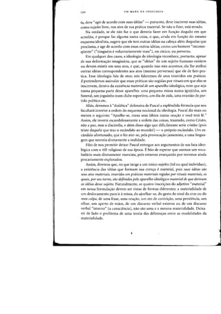 13 0 UM MAPA DA IDEOLOGIA
ta, cleve"agir de acordo com suas ideias" - portanto, cleve inscrever suas ideias,
como sujeito livre, nos atos de sua pratica material. Se nao 0 fizer, esta errada.
Na verdade, se ele nao faz 0 que deveria fazer ern funs:ao daquilo em que
acredita, eporque faz alguma Dutra coisa, 0 que, ainda em fun(j:ao do mesma
esquema idealista, sugere que ele tern outras ideias na cabe<;a alem daquelas que
proclama, e age de acordo com essas outras ideias, como urn homem "inconse-
qiiente" ("ninguem evoluntariamente mau))), au cinko, au perverso.
Em qualquer dos casas, a ideologia da ideologia reconhece, pOI-tanto, apesar
de sua deforma<;:ao imagimiria, que as "ideias" de urn sujeito humano existem
au devem existir em seus atos, e que, quando isso nao acontece, ela Ihe atribui
outras ideias correspondentes aos atos (mesmo perversos) que ele de fata pra-
tica. Essa ideologia fala de atos; n6s falaremos de atos inseridos em praticas.
E pretendemos assinalar que essas praticas sao regidas por rituais em que elas se
inscrevem, dentro da existencia material de um aparelho ideo16gico, oem que seja
numa pequena parte desse aparelho: uma pequena rnissa numa igrejinha, urn
funeral, urn joguinho num clube esportivo, urn dia de aula, uma reuniao de par-
tido politico etc.
Alias, devemos a"dialetica" defensiva de Pascal a esplendida formula que nos
facultad inverter a ordem do esquema nocional da ideologia. Pascal diz mais ou
menos 0 seguinte: "Ajoelhe-se, mexa seus labios numa orac;:ao e voce ted fe."
Assim, ele inverte escandalosamente a ordem das coisas, trazendo, como Cristo,
nao a paz, mas a discordia, e alem disso algo que dificilmente seria cristao (pois
triste daquele que traz 0 escandalo ao mundo!) - 0 proprio esd.ndalo. Urn es-
caodalo afortunado, que 0 fez ater-se, pela provocac;:ao jansenista, a uma lingua-
gem que nomeia diretamente a realidade.
Hao de nos permitir deixar Pascal entregue aos argumentos de sua luta ideo-
logica com 0 AlE religioso de sua epoca. E hao de esperar que usernos urn voca-
bulario rnais diretarnente marxista, pois estamos avanc;:ando por terrenos ainda
precariamente explorados.
Assim, diremos que, no que tange a um unico sujeito (tal ou qual individuo),
a existencia das ideias que formam sua crenc;:a e material, pois suas ideias sao
seus atas materiais, inseridos em prtiticas materiais regidas par rituais materiais, os
quais, por seu turno, sao definidos pelo aparelho ideologico material de que derivam
as ideias desse sujeito. Naturalmente, as quatro inscri<;-oes do adjetivo "material"
em nossa formulac;:ao devem ser vistas de formas diferentes: a materialidade de
urn deslocamento para ir amissa, do ajoelhar-se, do gesto do sinal da cruz ou do
mea culpa, de uma frase, uma orac;:ao, urn ata de cantric;:ao, urna penitencia, urn
olhar, urn aperto de maos, de urn discurso verbal externo ou de urn discurso
verbal "interno" (a cons.ciencia), nao sao uma e a mesma materialidade. Deixa-
rei de lado 0 problema de uma teoria das diferenc;:as entre as modalidades da
materialidade.
 