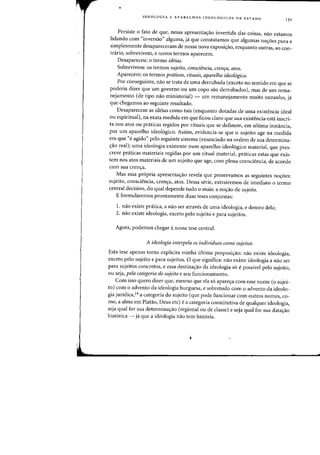 •
IDEOLOGIA E APARELHOS IDEOLOGICOS DE EST ADO
'3'
Persiste 0 fato de que, nessa apresenta<;ao invertida das coisas, na~ estamos
lidando com "inversao" alguma, ja que constatamos que algumas no<;oes pura e
simplesmente desapareceram de nossa nova exposi<;ao, enquanto Qutras, ao C011-
trafio, sobrevivem, e novas termos aparecem.
Desapareceu: 0 termo ideias.
Sobrevivem: os termos 5ujeito, consciencia, crenra, atas.
Aparecem: os termos praticas, rituais, aparelho ideologico.
Por conseguinte, nao se trata de uma derrubada (exceto no sentido em que se
poderia dizer que urn governo au um copo sao derrubados), mas de urn rema-
nejamento (de tipo nao ministerial) - urn remanejamento muito estranho, ja
que chegamos ao seguinte resultado.
Desaparecem as ideias como tais (enquanto dotadas de uma existencia ideal
ou espiritual), na exata medida em que ficou claro que sua existencia esta inscri-
ta nos atos ou prtiticas regidos por rituais que se definem, em ultima instancia,
por urn apareIho ideologico. Assim, evidencia-se que 0 sujeito age na medida
em que "e agido" pelo seguinte sistema (enunciado na ordem de sua determina-
<;:ao real): uma ideologia existente num aparelho ideologico material, que pres-
creve praticas materiais regidas por urn ritual material, praticas estas que exis-
tern nos atos materiais de urn sujeito que age, com plena consciencia, de acordo
com sua cren<;:a.
Mas essa propria apresenta<;:ao reveIa que preservamos as seguintes no<;:6es:
sujeito, consciencia, cren<;:a, atos. Dessa serie, extrairemos de imediato 0 termo
central decisivo, do qual depende tudo 0 mais: a no<;:ao de sujeito.
E formularemos prontamente duas teses conjuntas:
I. nao existe pratica, a nao ser atraves de uma ideologia, e dentro dela;
2. nao existe ideologia, exceto pelo sujeito e para sujeitos.
Agora, podemos chegar anossa tese central.
A ideologia interpela as individuos como sujeitos
Esta tese apenas torna expHcita minha ultima proposi<;:ao: nao existe ideologia,
exceto peIo sujeito e para sujeitos. 0 que significa: nao existe ideologia a na~ ser
para sujeitos concretos, e essa destina<;:ao da ideologia so epossivel peIo sujeito,
ou seja, pela categoria de sujeito e seu funcionamento.
Com isso quero dizer que, mesmo que eia s6 apare<;:a com esse nome (0 sujei-
to) com 0 advento da ideologia burguesa, e sobretudo com 0 advento da ideolo-
gia juridica,14 a categoria do sujeito (que pode funcionar com outros nomes, co-
mo, a alma em Platao, Deus etc) e a categoria constitutiva de qualquer ideologia,
seja qual for sua determina~ao (regional ou de classe) e seja qual for sua data~ao
hist6rica - ja que a ideologia nao tern historia.
 