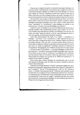 132 UM MAPA DA IDEOLOGIA
Dizemos que a categoria do sujeito econstitutiva de qualquer ideologia, mas,
ao meSilla tempo e imediatamente, acrescentamos que a categoria do sujeito 56 e
canstitutiva de qualquer ideologia na medida em que toda ideologia tern a fUIl,iio
(que a define) de "constituir" individuos concretos como sujeitos. E nesse jogo de
dupia constituir;:ao que tada ideologia funciona, nao sendo -a ideologia mais do
que seu funcionamento nas fafmas materiais de existencia desse funcionamento.
Para apreender 0 que se segue, eessencial reconhecer que tanto 0 autor destas
linhas quanta 0 leitar que as Ie sao, eles mesmos, sujeitos, e portanto, sujeitos
ideo16gicos (proposir;:ao tautoI6gica), ista e, que 0 autor e 0 leitar destas linhas
vivem, C<espontanea" all ((naturalmente", numa ideologia, no sentido em que
afirmamos que "0 homern eurn animal ideologico por natureza".
o fato de 0 autor, na rnedida em que escreve as linhas de urn discurso que se
pretende cientifico, estar completamente ausente, como "sujeito", de "seu" dis-
curso cientifico (pois todo discurso cientifico, por definic;:ao, eurn discurso sem
sujeito, nao existe "sujeito da ciencia", a nao ser numa ideologia da ciencia) e
uma outra questao, que deixaremos de lado por enquanto,
Como disse adrniravelrnente Sao Paulo, eno "Logos" - entendamos, na
ideologia - que temos "0 ser, 0 movimento e a vida", Decorre dai que, para
voces e para mirn, a categoria do sujeito euma "evidencia" basica (as evidencias
sao sempre basicas): eclaro que voce e eu somos sujeitos (livres, morais etc).
Como todas as evidencias, inclusive as que fazem com que uma palavra "norneie
uma coisa" ou "tenha urn significado" (incluindo, portanto, as evidencias da
{(transparencia" da linguagem), essa "evidencial> de que voce e eu somos sujeitos
- e de que isso nao e urn problema - e urn efeito ideologico, 0 efeito ideol6-
gico elementar,I5 Com efeito, euma peculiaridade da ideologia impor (sem apa-
rentar faze-Io, Ja que se trata de "evidencias") as evidencias como evidencias,
que nao podemos deixar de reconhecer e diante das quais temos a inevitavel e
natural reac;:ao de exclamar (em voz alta ou no "silencio da consciencia"): "£
evidente! E isso mesmo! E verdade!"
Nessa reac;:ao opera a func;:ao ideologica do reconhecimento, que euma das
duas fun~6es da ideologia como tal (sendo seu inverso a fun~ao do desconhe-
cimento [meconnaissance]).
Tomando urn exemplo altamente "concreto": todos temos amigos que, quan-
do batem em nossa porta e perguntamos atraves dela "Quem 8", respondem (ja
que He evidente"): "Sou eu", E reconhecemos que "e ele" ou "ela", Abrimos a
porta e, "everdade, e ela mesma que esta ali". Tomemos outro exemplo: quando
reconhecemos na rua alguern de nosso conhecimento (previo) [(re) -connaissan-
eel, mostramos que 0 reconhecemos (e que reconhecemos que ele nos reconhe-
ceu) dizendo-Ihe "Como e que vai, amigo!" e apertando sua mao (uma pnitica
ritual material do reconhecimento ideologico na vida cotidiana, peIo menos na
Franc;:aj em outros lugares, hi outros rituais).
 