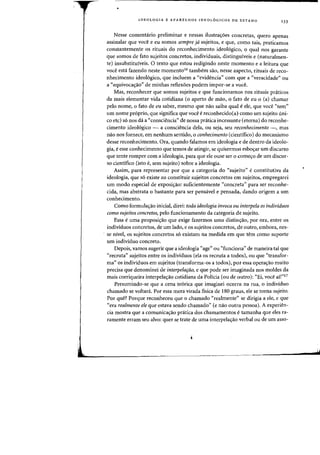 •
IDEOLOGIA E APARELHOS IDEOLOGICOS DE EST ADO
133
Nesse comentario preliminar e nessas ilustra<;6es concretas, quero apenas
assinalar que voce e eu somas sempre jd sujeitos, e que, como tais, praticamos
constantemente os rituais do reconhecimento ideol6gica, 0 qual nos garante
que somas de fato sujeitos concretos, individuais, distinguiveis e (naturalmen-
te) insubstituiveis. 0 texto que estoll redigindo neste momento e a leitura que
voce esta fazendo neste momentol6 tambem sao, nesse aspecto, rituais de reco-
nhecimento ideol6gica, que incluem a «evidencia" com que a "veracidade" au
a "equivocacrao" de minhas reflexoes podem impor-se a voce.
Mas, reconhecer que somas sujeitos e que funcionamos nos rituais pniticos
da mais elementar vida cotidiana (0 aperto de mao, 0 fato de eu 0 (a) chamar
pelo nome, 0 fato de ell saber, mesmo que nao saiba qual eele, que voce "tern"
urn nome proprio, que significa que voce ereconhecido(a) como urn sujeito uni-
co etc} s6 nos da a "consciencia') de nossa pnltica incessante (eterna) do reconhe-
cimento ideol6gico - a consciencia dela, au seja, seu reconhecimento -, mas
nao nos fornece, em nenhum sentido, 0 conhecimento (cientifico) do mecanismo
desse reconhecimento. Ora, quando falamos em ideologia e de dentro da ideolo-
gia, eesse conhecimento que temos de atingir, se quisermos esboc;ar urn discurso
que tente romper com a ideologia, para que ele Duse ser 0 comec;o de urn discur-
so cientifico (ista e, sem sujeito) sabre a ideologia.
Assim, para representar por que a categoria do «sujeito" econstitutiva da
ideologia, que s6 existe ao constituir sujeitos concretos em sujeitos, empregarei
urn modo especial de exposi~ao: suficientemente «concreta" para ser reconhe-
cida, mas abstrata 0 bastante para ser pensivel e pensada, dando origem a urn
conhecimento.
Como formula~ao inicial, direi: toda ideologia invoca ou interpela os individuos
como sujeitos concretos, pelo funcionamento da categoria de sujeito.
Essa euma proposi~ao que exige fazermos uma distin~ao, par ora, entre os
individuos concretos, de urn lado, e as sujeitos concretos, de outro, embora, nes-
se nivel, as sujeitos concretos s6 existam na medida em que tern como suporte
urn individuo concreto.
Depois, vamos sugerir que a ideologia "age" au «funciona" de maneira tal que
"recruta" sujeitos entre os individuos (ela as recruta a todos), au que "transfor-
rna" os individuos em sujeitos (transforma-os a todos), por essa operas:ao muito
precisa que denominei de interpelafaO, e que pode ser imaginada nos moldes da
mais corriqueira interpelayao cotidiana da Policia (ou de Dutro): «Ei, voce ail"17
Presumindo-se que a cena te6rica que imaginei ocorra na rua, 0 individuo
chamado se voltari. Par essa mera virada fisica de 180 graus, ele se torna sujeito.
Par que? Porque reconheceu que 0 chamado "realmente" se dirigia a ele, e que
"era realmente ele que estava sendo chamado" (e nao outra pessoa). A experien-
cia mostra que a comunicayao pratica dos chamamentos etamanha que eles ra-
ramente erram seu alvo: quer se trate de uma interpelas:ao verbal ou de urn asso-
 