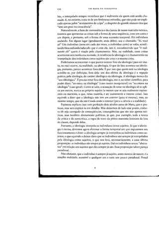 134 UM MAPA DA IDEOLOGIA
bio, 0 interpelado sempre reconhece que erealmente ele quem esta sendo cha-
rnado. E, no entanto, trata-se de urn fen6meno estranho, que na~ pode ser expli-
cado apenas pelos "sentimentos de culpa", a despeito do grande mimero dos que
"tern urn peso na consciencia".
Naturalmente, a bern da conveniencia e da clareza de nosso teatrinho te6rico,
tivemos que apresentar as coisas sob a forma de uma sequencia, com urn antes e
urn depois, e portanto, sob a forma de uma sucessao temporal. Ha individuos
andando. Em algum lugar (geralmente, atras deles), saa 0 chamada: "Ei, vace
aW' Urn individuo (nove em cada dez vezes, 0 individuo certo) se volta, acredi-
tanda/descanfianda/sabenda que ecom ele, ista e, reconhecendo que "e real-
mente ele" quem e visado pela chamamento. Mas, na realidade, essas coisas
acontecem sem nenhuma sucessao. A existencia da ideologia e 0 charnamento ou
interpelaC;ao dos individuos como sujeitos sao uma e a mesma coisa.
Poderiamos acrescentar: 0 que parece ocorrer fora cia ideologia (para ser exa-
to, na rua) ocorre, na realidade, na ideologia. 0 que de fato acontece na ideolo-
gia, portanto, parece acontecer fora dela. Epor isso que quem esta na ideologia
acredita-se, por defini~ao, fora dela: urn dos efeitos da ideologia e a negafaa
pratica, pela ideologia, do carater ideal6gico da idealogia. A ideologia nunca diz
"sou ideologica". Epreciso estar fora da ideologia, isto e, no saber cientifico, para
poder dizer: "eu estoll na ideologia" (caso muito excepcional) ou ((eu estava na
ideologia" (caso geral). Como se sabe, a acusa~ao de estar na ideolagia s6 se apli-
ca aos outros, nunea ao proprio sujeito (a menos que se seja realmente espino-
zista ou marxista, 0 que, nessa materia, eser exatamente a mesma eoisa). Isso
equivale a dizer que a ideologia nao tem um exterior (para si mesma), mas, ao
mesmo tempo, que ela nlw enada senao a exterior (para a ciencia e a realidade).
Espinoza explicou isso com perfeic;ao dois seculos antes de Marx, que 0 pra-
ticou, mas sem explid.-Io em detalhe. Mas deixemos de lado esse ponto, embo-
ra ele seja carregado de conseqiiencias, eonseqiiencias que sao nao apenas teo-
ricas, mas tambem diretamente politicas, ja. que, por exemplo, toda a teoria
da critica e da autocritica, a regra de ouro da praxis marxista-Ieninista da luta
de classes, depende delas.
Portanto, a ideologia interpela os individuos como sujeitos. Hi que a ideolo-
gia eeterna, devemos agora eliminar a forma temporal em que expusemos seu
funcionamento e dizer: a ideologia sempre ja. interpelou os individuos como su-
jeitos, 0 que equivale a deixar claro que os individuos sao sempre ja. interpelados
pela ideologia como sujeitos, 0 que nos leva, necessariamente, a uma ultima
proposiC;ao: as individuos sao sempre ja sujeitos. Dai os individuos serem ((abstra-
tos" em relaC;ao aos sujeitos que eles sempre ja saO. Essa proposiC;ao talvez parec;a
paradoxa!.
Nao obstante, que 0 individuo esempre ja sujeito, antes mesmo de nascer, e a
simples realidade, acessivel a qualquer urn e nern urn pouco paradoxal. Freud
 