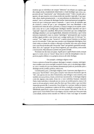 •
IDEOLOGIA E APARELHOS IDEOL6GICOS DE EST ADO 135
mostrou que as individuos sao sempre «abstratos" em rela<;ao aos sujeitos que
eles sempre jli sao, simplesmente observando 0 ritual ideo16gico que cerca a ex-
pectativa de urn "nascimento", esse "afortunado evento
n
, TodD 0 munrlo sabe 0
quanta e de que maneira uma crian<;a ainda nao nascida eesperada. 0 que equi-
vale a dizer, muito prosaicamente - se concordarmos em abandonar os "senti-
mentos", ista e, as fafmas de ideologia familiar (paterna/materna/conjugallfra-
terna) em que a crian<;a por nascer eesperada -, que ecerto, de antemao, que
ela recebenl 0 nome do pai e, por conseguinte, teni uma identidade e sera
insubstituivel. Antes de nascer, portanto, a crian<;a esempre ja um sujeito, apon-
tada como tal na e pela configura~ao ideol6gica familiar especifica em que e
«esperada" depois de concebida. Mal preciso acrescentar que essa configura<;ao
ideologica familiar e, em sua singularidade, altarnente estruturada, e que e nessa
estrutura irnplacavel e mais ou menos "patologica" (pressupondo que se possa
atribuir algurn sentido a esse terrno) que 0 antigo sujeito-por-vir tera que "en-
contrar" "seu" lugar, ou seja, "tornar-se" 0 sujeito sexual (menino ou menina)
que ja e de antemao. Eclaro que essa coenrao e pre-designa<;ao ideologicas, bern
como todos os rituais de cria<;ao e educacrao na familia, tern uma certa relacrao
com 0 que Freud estudou sob a forma das "fases" pre-genital e genital da sexuali-
dade, isto e, da "captacrao" do que Freud registrou, por seus efeitos, como sendo
o inconsciente. Mas deixemos tambem este ponto de lado.
Permitam-me dar mais urn passo. Aquilo para 0 qual voltarei minha atencrao
agora e a modo como os «atores" dessa mise en scene da interpela~ao e seus res-
pectivos papeis refletem-se na propria estrutura de toda ideologia.
Urn exernplo: a ideologia religiosa crista
Como a estrutura formal de qualquer ideologia e sempre a mesma, restringire-
mos a analise a urn tinico exemplo, acessivel a todos, que e 0 da ideologia religio-
sa, com a ressalva de que essa mesrna dernonstracrao pode ser produzida para a
ideologia moral, juridica, politica, estetica etc.
Consideremos, pois, a ideologia religiosa crista. Usaremos uma figura de re-
torica para «faze-Ia falar", isto e, para compilar num discurso ficcional 0 que ela
"diz", nao apenas ern seus dois Testamentos, seus teologos e seus sermoes, mas
tambem ern suas praticas, rituais, cerim6nias e sacrarnentos. A ideologia religiosa
crista diz alguma coisa assim: dirijo-me a voce, individuo humane charnado
Pedro (todo individuo e charnado par seu nome, no sentido passivo, nunca e ele
quem se da seu proprio nome), para Ihe dizer que Deus existe e que voce deve
responder perante Ele. E acrescenta: Deus dirige-Se a voce par minha voz (posta
que as Escrituras compilararn a palavra de Deus, a tradicrao a transmitiu, e a in-
falibilidade papal fixou-a para sempre em seus pontos "delicados"). Ela diz: eis
quem voce e: voce e Pedro! Esta e sua origem, voce foi criado par Deus para toda
a eternidade, embora tenha nascido em 1920 d.C.! Este e seu lugar no mundo!
 