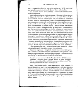 i,
136 UM MAPA DA IDEOLOGIA
Isto e0 que voce cleve fazer! Por esses meios, se observar a "lei do amar", voce
sen! salvo, Pedro, e se tornara parte do glorioso Corpo de Cristo! Etc...
Ora, esse eurn discurso muito conhecido e banal, mas e, ao mesma tempo,
muito surpreendente.
Surpreendente porque, se considerarmos que a ideologia religiosa realmente
se dirige aos individuos18 a fim de "transforma-los em sujeitos", interpelando 0
individuo Pedro para fazer dele urn sujeito, livre para obedecer au desobedecer
ao apeta, ista e, aos mandamentos de Deusj se eia invoca esses individuos por
seus nomes, assim reconhecendo que eles sao sempre ja interpelados como sujei-
tos dotados de urna identidade pessoal (a ponto de 0 Cristo de Pascal dizer: "Foi
por ti que derramei esta gota de meu sangue!"); se ela os interpela de tal maneira
que 0 sujeito responde "Sim, sou eu mesmof', se obtem deles 0 reconhecimento de
que eles realmente ocupam 0 lugar que ela lhes designa como seu no mundo,
como uma residencia fixa: "Sou eu mesmo, estou aqui, opera.rio, patrao ou sol-
dado!" neste vale de lagrimas; se obtem deles 0 reconhecimento de urn destino
(vida ou maldi(j:ao eternas) consoante ao respeito ou desprezo que eles demons-
trarem pelos «mandamentos de Deus", Amor tornado Lei; se tudo isso efetiva-
mente acontece dessa maneira (nas praticas dos rituais conhecidos do batismo,
crisma, comunhao, confissao e extrema-un(j:ao etc), cabe notar que todo esse
«processo" para estabelecer sujeitos religiosos cristaos e dominado por urn feno-
meno estranho: s6 poder haver tal multidao de possiveis sujeitos religiosos sob a
condi~ao absoluta de que haja urn Outro Sujeito Absoluto, Dnico, isto e, Deus.
Convem designar esse novo e notavel Sujeito grafando Sujeito com S maius-
culo, para distingui-Io dos sujeitos comuns, com s minusculo.
Depreende-se, pois, que a interpela<;ao dos individuos como sujeitos pressu-
poe a «existencia" de urn Dutro Sujeito, Vnico e Central, em cuja Nome a ideo-
logia religiosa interpela todos os individuos como sujeitos. Tudo isso esta escrito
com clareza19 no que e justamente chamado de as Escrituras.
E sucedeu que nesse momenta a Senhor Deus (Ieova) falou a Moises do meio
das nuvens. E a Senhor bradou a Moises, «Moises!" E Moises respondeu:
«Eis-me (realmente) aqui! Sou eu, Moises, vosso servo, falai e escutarei!" E a
Senhor falou a Moises e lhe disse: «Eu sou 0 que sou."
Assim, Deus Se define como 0 Sujeito por excelencia, aquele que e por si e
para si CEu sou 0 que sou"), e que interpela seu sujeito. 0 individuo sujeitado a
ele por sua propria interpela(j:ao, isto e, 0 individuo chamado Moises. E Maises,
interpelado-chamado por seu nome, tendo reconhecido que era "realmente" ele
quem estava sendo chamado por Deus, reconhece que e urn sujeito, urn sujeito
de Deus, urn sujeito subrnetido a Deus, urn sujeito atraves do Sujeito e sujeitado ao
Sujeito. Prova disso eque ele Lhe obedece e faz seu povo obedecer aos rnanda-
mentos de Deus.
J
 