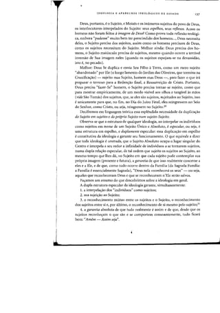 I
1
•
IDEOLOGIA E APARELHOS IDEOL6GICOS DE ESTADQ 137
Deus, portanto, e 0 Sujeito, e Moises e os inurneros sujeitos do povo de Deus,
os interlocutores-interpelados do Sujeito: seus espelhos~ seus rejlexos. Acaso os
homens flaD foram feitos aimagem de Deus? Como prova toda reflexao teologi-
ca, embora "pudesse" muito bern ter prescindido dos homens..., Deus necessita
deles, 0 Sujeito precisa dos sujeitos, assim como os homens precisam de Deus,
como os sujeitos necessitam do Sujeito. Melhor ainda: Deus precisa dos ho-
mens, 0 Sujeito majusculo precisa de sujeitos, meSilla quando Dearre a terrivel
inversao de Sua imagem neles (quando os sujeitos espojam-se na devassidao,
ista e, no pecado).
Melhor: Deus Se duplica e envia Seu Filho a Terra, como urn mero sujeito
"abandonado" por Ele (0 Iongo lamento do Jardim das Oliveiras, que termina na
Cruxifica<;:ao) - sujeito mas Sujeito, homem mas Deus -, para fazer 0 que ira
preparar 0 terreno para a Reden<;:ao final, a Ressurrei<;:ao de Cristo. Portanto,
Deus precisa «fazer-Se" homem, 0 Sujeito precisa tornar-se sujeito, como que
para mostrar empiricamente, de urn modo visivel aos olhos e tangivel as maos
(vide Sao Tomas) dos sujeitos, que, se eles sao sujeitos, sujeitados ao Sujeito, isso
eunicamente para que, no fim, no Dia do Juizo Final, eles reingressem no Seio
do Senhor, como Cristo, au seja, reingressem no Sujeito.20
Decifremos em linguagem teorica essa esplendida necessidade da duplica<;:ao
do Sujeito em sujeitos e do proprio Sujeito num sujeito-Sujeito.
Observa-se que a estrutura de qualquer ideologia, ao interpelar os individuos
como sujeitos em nome de urn Sujeito Unico e Absoluto, eespecular, ou seja, e
uma estrutura em espelho, e duplamente especular: essa duplica<;:ao em espelho
econstitutiva da ideologia e garante seu funcionamento. 0 que equivale a dizer
que toda ideologia ecentrada, que 0 Sujeito Absoluto ocupa 0 lugar singular do
Centro e interpela a seu redor a infinidade de individuos a se tornarem sujeitos,
numa dupla rela<;:ao especular, de tal ordem que sujeita os sujeitos ao Sujeito, ao
mesmo tempo que Ihes da, no Sujeito em que cada sujeito pode contemplar sua
propria imagem (presente e futura), a garantia de que isso realmente concerne a
eles e a Ele, e de que, como tudo ocone dentro da Familia (da Sagrada Familia:
a Familia eessencialmente Sagrada), «Deus nela reconhecera os seus" - au seja,
aqueles que reconheceram Deus e que se reconheceram n'Ele serao salvos.
Fa<;:amos urn resumo do que descobrimos sobre a ideologia em geral.
A dupla estrutura especular da ideologia garante, simultaneamente:
1. a interpela<;:ao dos "individuos" como sujeitos;
2. sua sujei<;:ao ao Sujeito;
3. 0 reconhecimento mutuo entre os sujeitos e 0 Sujeito, 0 reconhecimento
das sujeitos entre si e, par ultimo, 0 reconhecimento de si mesmo pelo sujeito;2!
4. a garantia absoluta de que tudo realrnente eassim e de que, desde que os
sujeitos reconhe<;:am 0 que sao e se comportem consoantemente, tudo ficara
bern: «Amem -Assim seja".
J,
 