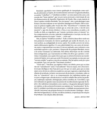 UM MAPA DA IDEOLOGIA
Resultado: apanhados nesse sistema quadruplo de interpelac;:ao como sujei-
tos, de submissao ao Sujeito, de reconhecimento universal e de garantia absoluta,
os sujeitos "trabalham", e "trabalham sozinhos", na vasta maioria dos casos, com
excec;:ao dos «maus sujeitos", que vez por outra provocam a intervenc;:ao de urn
dos destacamentos do Aparelho (Repressivo) de Estado. Mas a vasta maioria de
(bons) sujeitos trabalha direitinho "por ela mesma", isto e, pela ideologia (cujas
formas concretas realizam-se nos Aparelhos Ideologicos de Estado). Eles se inse-
rem em praticas regidas pelos rituais dos AlEs. "Reconhecem" 0 existente [das
Bestehende]' que «e realmente verdade que as coisas sao assim, e nao de Dutra
maneira", e que eles devem obedecer a Deus, asua consciencia, ao padre, a de
Gaulle, ao chefe, ao engenheiro, que "amaras 0 proximo como a ti mesmo" etc.
Seu comportamento concreto, material, e simplesmente a inscric;:ao, na vida, das
admiraveis palavras da orac;:ao: "Amem - Assim seja".
Sim, os sujeitos "trabalham sozinhos". Todo 0 misterio desse efeito reside nos
dois primeiros momentos do sistema quadruplo que acabei de discutir, ou, se
voce preferir, na ambigiiidade do termo sujeito. No sentido corrente do termo,
sujeito efetivamente significa: (1) uma subjetividade livre, urn centro de iniciati-
vas, autor e responsavel por seus atos; (2) urn ser sujeitado, que se submete a uma
autoridade superior e que, portanto, e desprovido de qualquer liberdade, exceto
a de aceitar livremente sua submissao. Esta ultima observac;:ao nos da 0 sentido
dessa ambigiiidade, que e meramente urn reflexo do efeito que a produz: 0 indi-
vidno einterpelado como sujeito (livre) para que se submeta livremente aos manda-
mentos do Sujeito, isto e, para que aceite (livremente) sua sujeir;ao, ou seja, para que
"execute sozinho" os gestos e atos de sua sujeic;:ao. Nao hd sujeitos senao por epara
sua sujeifiio. Epor isso que e1es "funcionam sozinhos".
"Assim seja!..." Essa frase, que registra 0 efeito a ser obtido, prova que as coisas
nao sao «naturalmente" assim ("naturalmente": fora da orac;:ao, isto e, -fora da in-
tervencrao ideologica). Essa frase prova que tem que ser assim, para que as coisas
sejam como devem ser; soltemos as palavras: para que se garanta a reproduc;:ao das
relac;:oes de produc;:ao, inclusive nos processos de prodw-rao e circulac;:ao, todos os
dias, na "consciencia", isto e, no comportamento dos individuos-sujeitos que
ocupam os lugares que a divisao tecnica e social do trabalho Ihes atribui na produ-
c;:ao, explorac;:ao, repressao, ideologizac;:ao, pratica cientifica, etc. Com efeito, 0 que
esta realmente em quesUio nesse mecanismo do reconhecimento especular do Su-
jeito e dos individuos interpelados como sujeitos, e da garantia dada pelo Sujeito
aos sujeitos, se eles aceitarem livremente sua sujeic;ao aos "mandamentos" do Su-
jeito? A realidade envolvida nesse mecanismo, a realidade necessariamente desco-
nhecida [meconnuel nas proprias formas de reconhecimento (ideologia = desco-
nhecimento/ignorancia), e de fato, em ultima instancia, a reproduc;:ao das relaC;:6es
de produ,iio e das rela,6es delas derivadas.
janeiro-abril de 1969
1
J
 