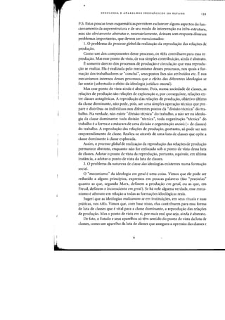 ,
~t
•
IDEOLOGIA E APARELHOS IDEOL6GICOS DE EST ADO 139
P.S. Estas poucas teses esquematicas permitem esclarecer alguns aspectos do fun-
cionamento da superestrutura e de seu modo de intervenc;:ao na infra-estrutura,
mas sao obviamente abstratas e, necessariamente, deixam senl resposta diversos
problemas importantes, que devem ser mencionados:
1. 0 problema do processo global da realiza~ao da reprodu~ao das rela~6es de
produ~ao.
Como urn dos componentes desse processo, os AlEs contribuern para essa re-
produc;ao. Mas esse ponto de vista, de sua simples contribuic;:ao, ainda eabstrato.
E somente dentro dos processos de produc;:ao e circulac;:ao que essa reprodu-
<;:ao se realiza. Ela erealizada pelo mecanismo desses processos, nos quais a for-
mac;:ao dos trabalhadores se "conclui", seus postos lhes sao atribuidos etc. Enos
mecanismos internos desses processos que a efeito das diferentes ideologias se
faz sentir (sobretudo 0 efeito da ideologia juridico-moral).
Mas esse ponto de vista ainda e abstrato. Pois, numa sociedade de classes, as
relac;:oes de produc;:ao sao relac;:oes de explorac;:ao e, por conseguinte, relac;:oes en-
tre classes antagonicas. A reproduc;:ao das relac;:oes de produc;:ao, objetivo ultimo
da classe dominante, nao pode, pois, ser uma simples operac;:ao tecnica que pre-
pare e distribua os individuos nos diferentes pastas da '~divisao tecnica" do tra-
balho. Na verdade, nao existe "divisao tecnica" do trabalho, a nao ser na ideolo-
gia da classe dominante: toda divisao "tecnica", toda organizac;:ao "tecnica" do
trabalho e a forma e a mascara de uma divisao e organizac;:ao sociais (= de classes)
do trabalho. A reprodu~ao das rela~6es de produ~ao, portanto, s6 pode ser urn
empreendimento de classe. Realiza-se atraves de uma luta de classes que opoe a
classe dominante aclasse explorada.
Assim, 0 processo global de realiza~ao da reprodu~ao das rela~6es de produ~ao
permanece abstrato, enquanto nao for enfocado sob 0 ponto de vista dessa luta
de classes. Adotar 0 ponto de vista da reproduc;:ao, portanto, equivale, em ultima
instancia, a adotar 0 ponto de vista da luta de classes.
2. 0 problema da natureza de classe das ideologias existentes numa fonnac;:ao
social.
o "mecanismo" da ideologia em geral e uma coisa. Vimos que ele pode ser
reduzido a alguns principios, expressos em poucas palavras (tao "precarias"
quanta as que, segundo Marx, definem a prodwrao em geral, ou as que, em
Freud, definem 0 inconsciente em geral). Se ha nele alg11ma verdade, esse meca-
nismo e abstrato em relac;:ao a todas as formac;:oes ideologicas reais.
Sugeri que as ideologias realizavam-se em institui'roes, em seus rituais e suas
praticas, nos AlEs. Vimos que, com base nisso, elas contribuem para essa forma
de luta de classes que evital para a classe dominante, a reprodu~ao das rela~6es
de produc;:ao. Mas 0 ponto de vista em si, por rnais real que seja, ainda e abstrato.
De fato, a Estado e seus aparelhos s6 tern sentido do ponto de vista da luta de
classes, como urn aparelho da luta de classes que assegura a opressao das classes e
 
